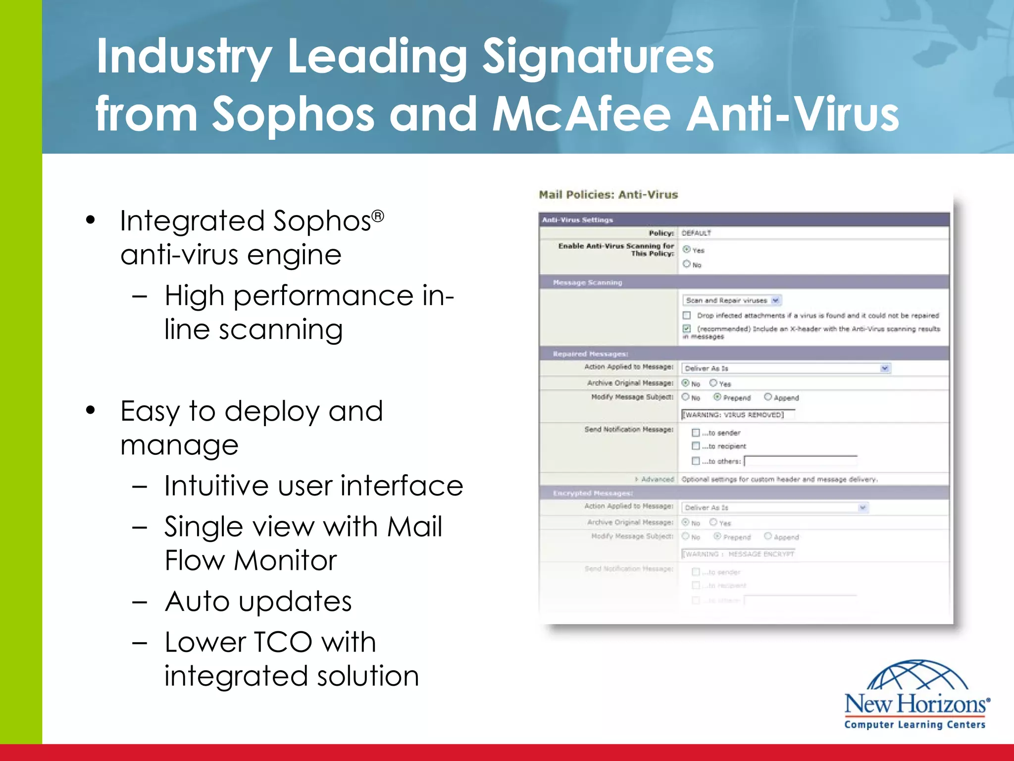 Industry Leading Signatures from Sophos and McAfee Anti-Virus Integrated Sophos ®   anti-virus engine High performance in-line scanning Easy to deploy and manage Intuitive user interface Single view with Mail Flow Monitor Auto updates Lower TCO with integrated solution 