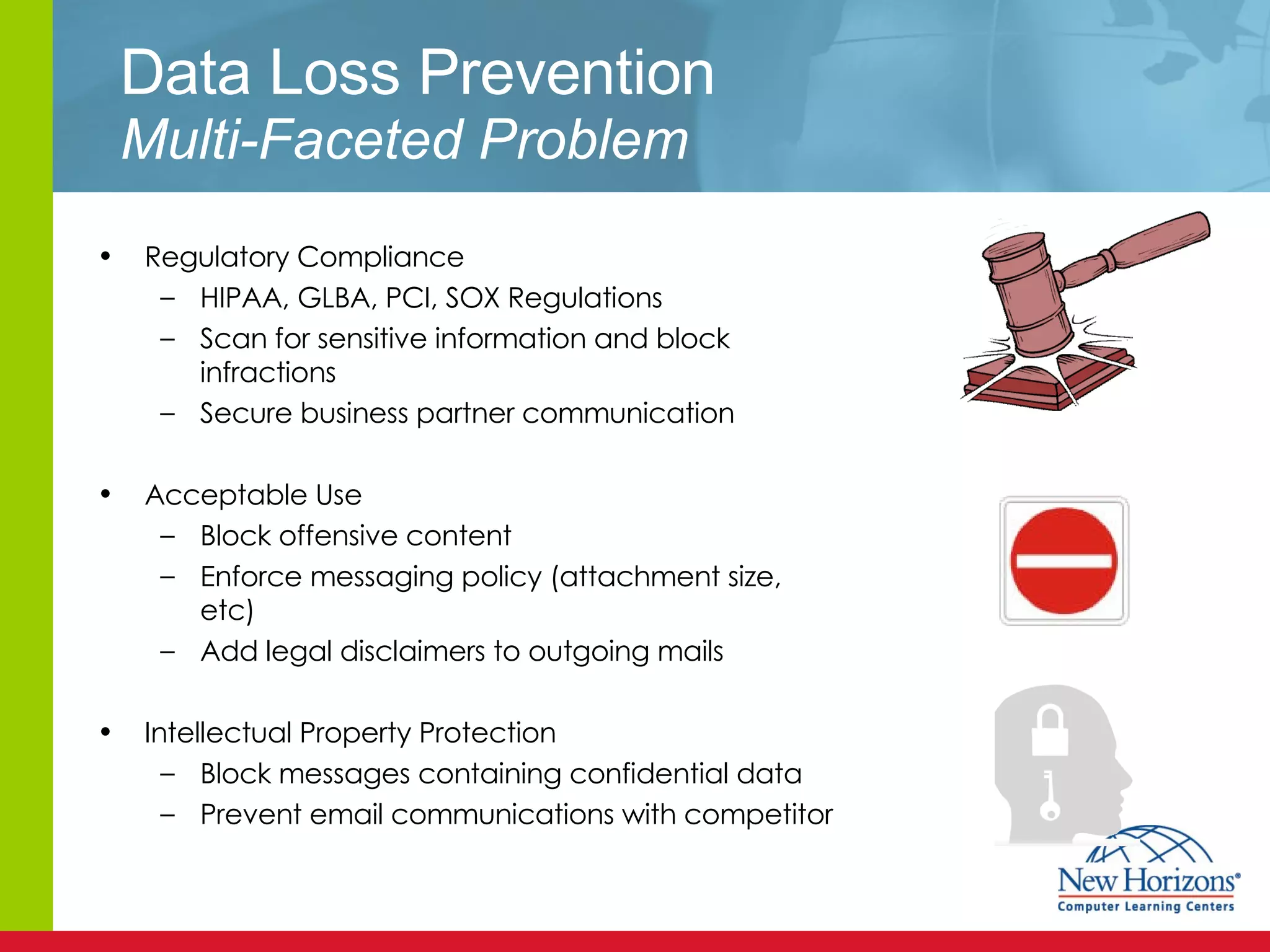 Data Loss Prevention Multi-Faceted Problem Regulatory Compliance HIPAA, GLBA, PCI, SOX Regulations Scan for sensitive information and block infractions Secure business partner communication Acceptable Use Block offensive content Enforce messaging policy (attachment size, etc) Add legal disclaimers to outgoing mails Intellectual Property Protection Block messages containing confidential data Prevent email communications with competitor 
