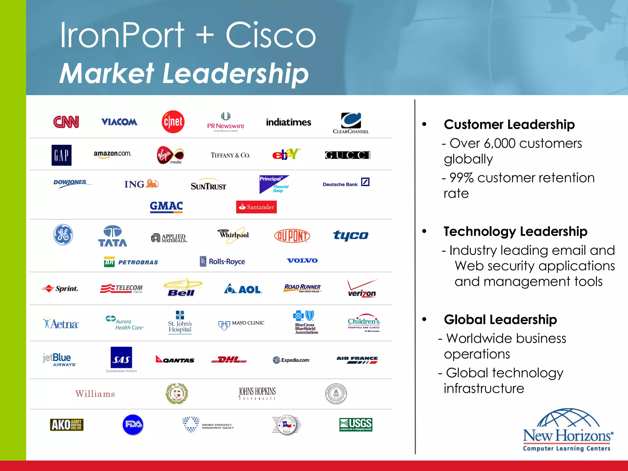 IronPort + Cisco Market Leadership Customer Leadership - Over 6,000 customers globally  - 99% customer retention rate Technology Leadership - Industry leading email and   Web security applications   and management tools Global Leadership - Worldwide business operations - Global technology infrastructure 