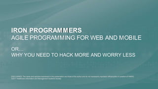 Iron ProgrammersAgile Programming for Web and Mobile or…Why You Need to Hack More and Worry Less DISCLAIMER: The views and opinions expressed in this presentation are those of the author and do not necessarily represent official policy or position of HIMSS. ©2011 Healthcare Information and Management Systems Society 