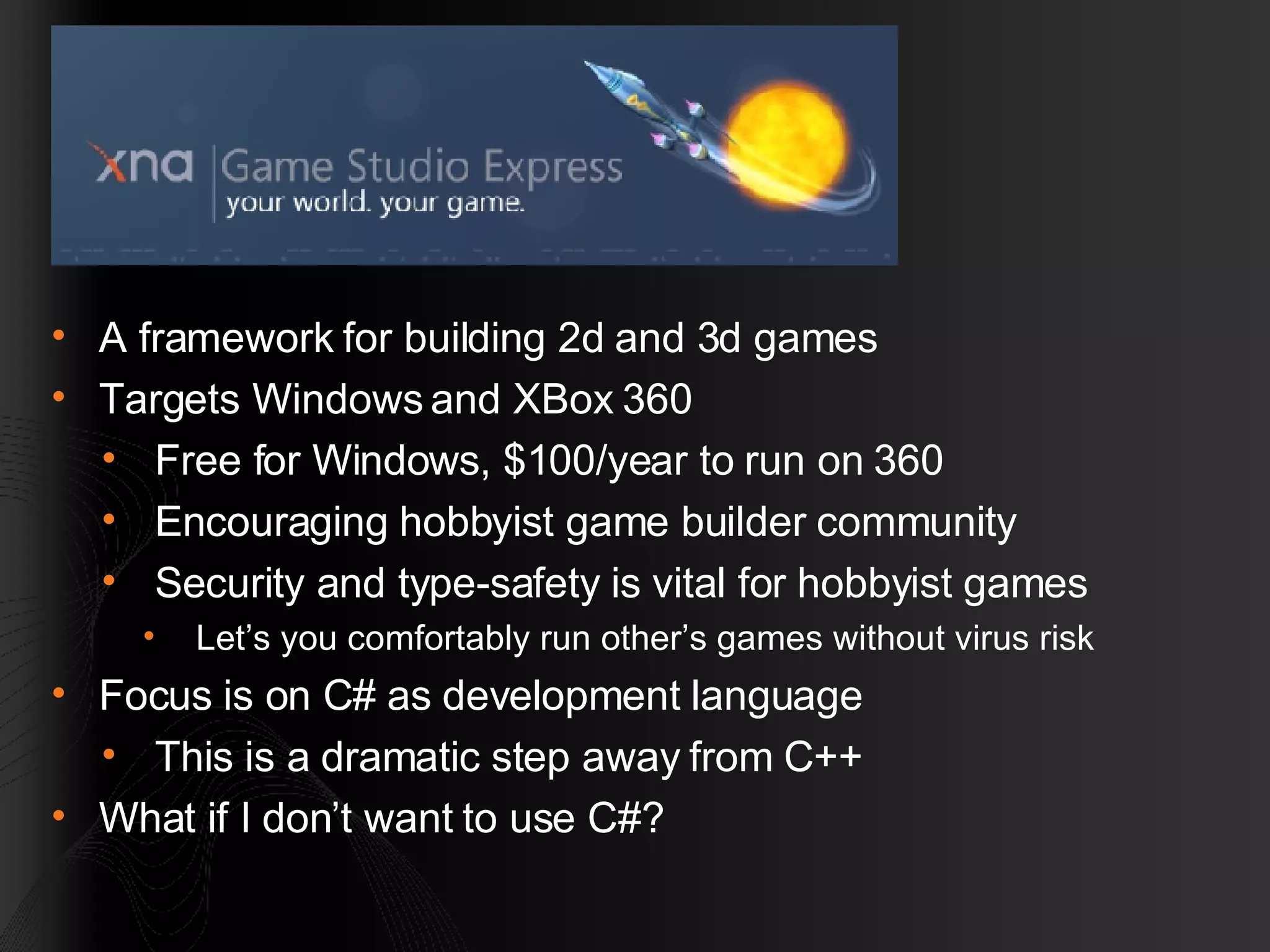 A framework for building 2d and 3d games Targets Windows and XBox 360 Free for Windows, $100/year to run on 360 Encouraging hobbyist game builder community Security and type-safety is vital for hobbyist games Let’s you comfortably run other’s games without virus risk Focus is on C# as development language This is a dramatic step away from C++ What if I don’t want to use C#? 