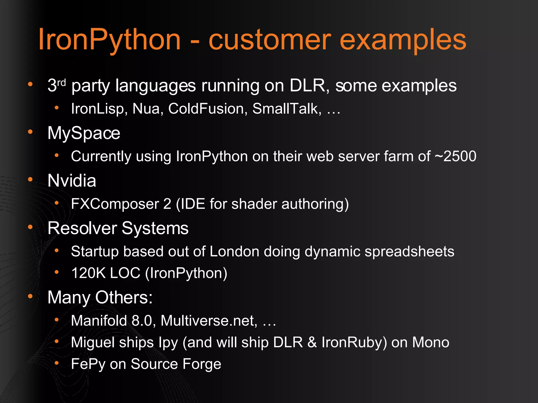 IronPython - customer examples 3 rd  party languages running on DLR, some examples IronLisp, Nua, ColdFusion, SmallTalk, …  MySpace Currently using IronPython on their web server farm of ~2500 Nvidia  FXComposer 2 (IDE for shader authoring) Resolver Systems Startup based out of London doing dynamic spreadsheets 120K LOC (IronPython) Many Others:  Manifold 8.0, Multiverse.net, …  Miguel ships Ipy (and will ship DLR & IronRuby) on Mono FePy on Source Forge 