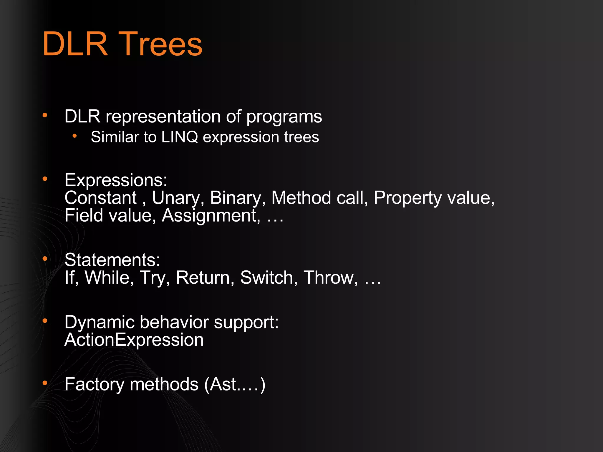 DLR Trees DLR representation of programs Similar to LINQ expression trees Expressions: Constant , Unary, Binary, Method call, Property value, Field value, Assignment, … Statements: If, While, Try, Return, Switch, Throw, … Dynamic behavior support: ActionExpression Factory methods (Ast.…) 