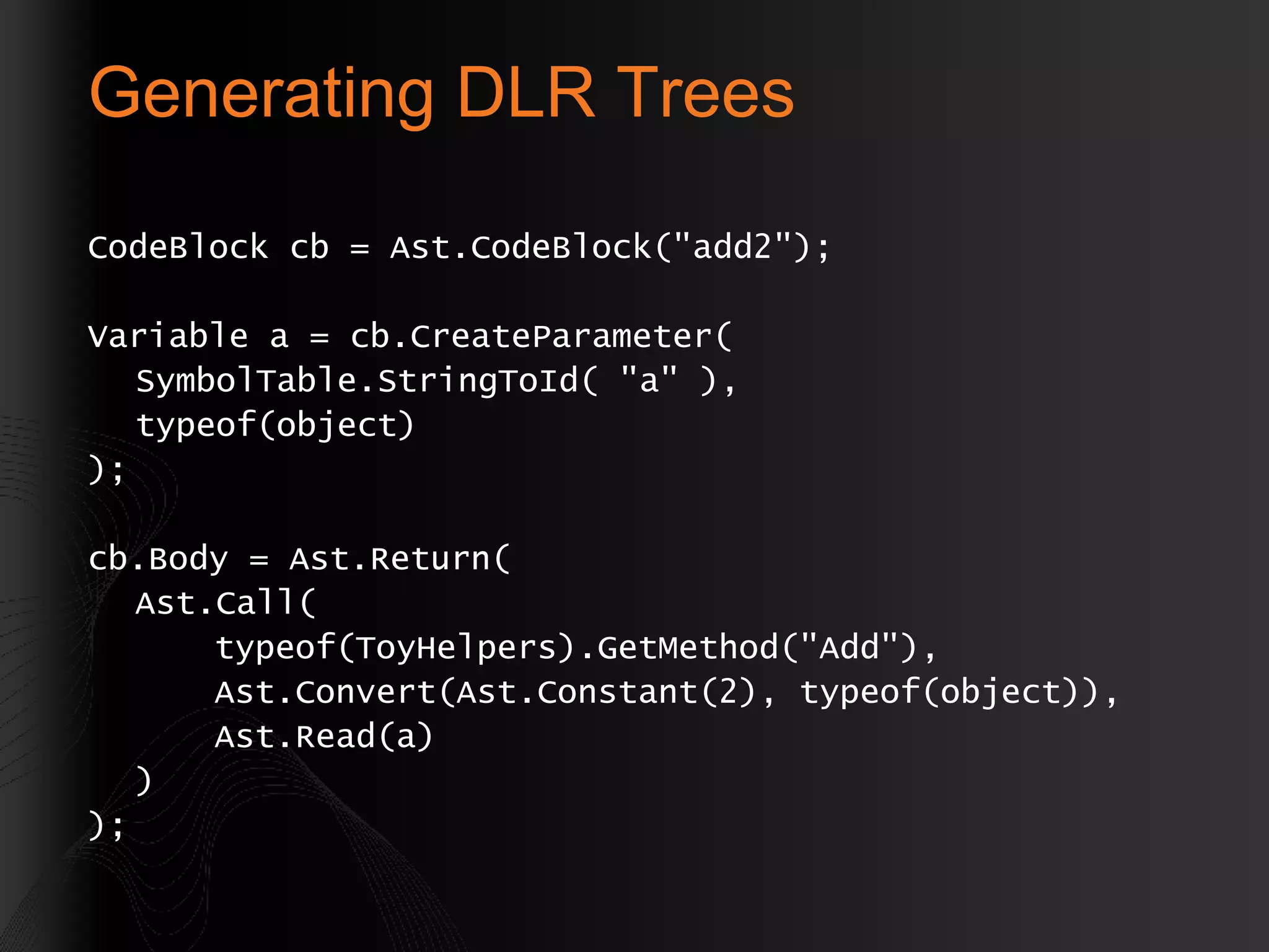 Generating DLR Trees CodeBlock cb = Ast.CodeBlock(&quot;add2&quot;); Variable a = cb.CreateParameter( SymbolTable.StringToId( &quot;a&quot; ), typeof(object) ); cb.Body = Ast.Return( Ast.Call( typeof(ToyHelpers).GetMethod(&quot;Add&quot;), Ast.Convert(Ast.Constant(2), typeof(object)), Ast.Read(a) ) ); 