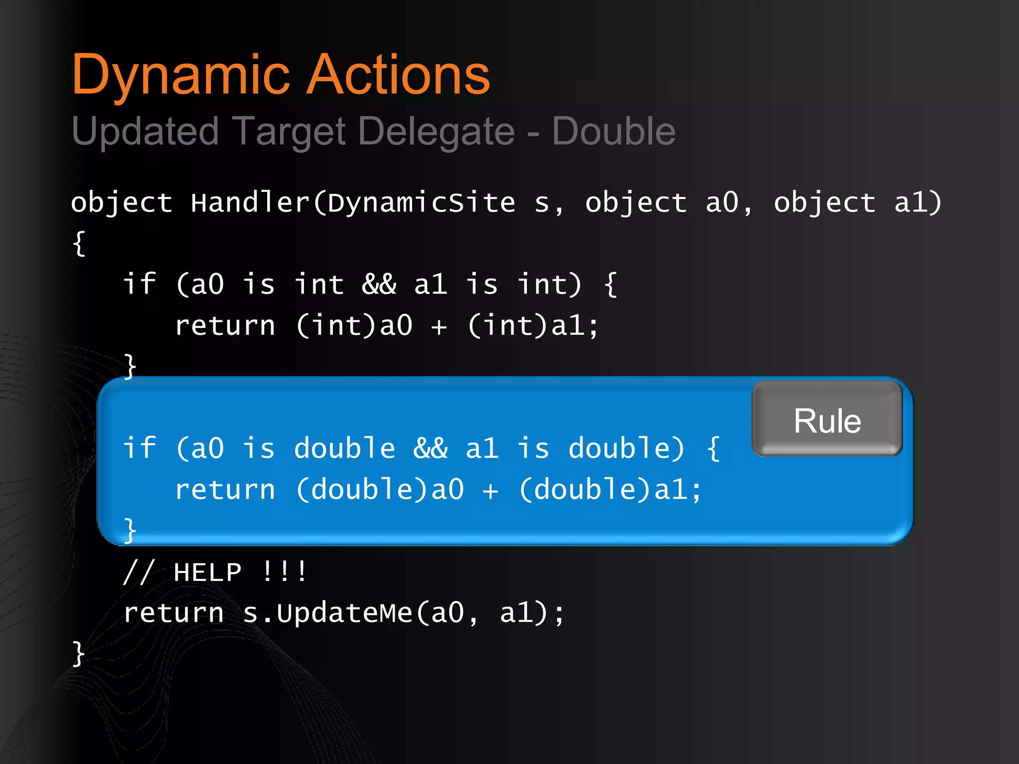 object Handler(DynamicSite s, object a0, object a1)  { if (a0 is int && a1 is int) { return (int)a0 + (int)a1; } if (a0 is double && a1 is double) { return (double)a0 + (double)a1; } // HELP !!! return s.UpdateMe(a0, a1); } Dynamic Actions Updated Target Delegate - Double Rule 