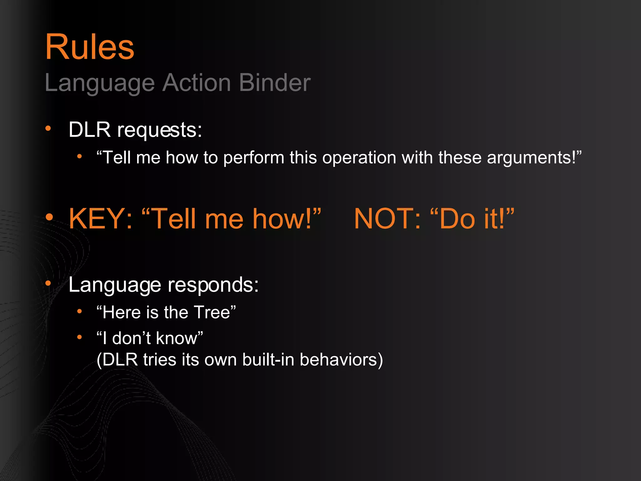 Rules Language Action Binder DLR requests: “Tell me how to perform this operation with these arguments!” KEY: “Tell me how!”  NOT: “Do it!” Language responds: “Here is the Tree” “I don’t know” (DLR tries its own built-in behaviors) 