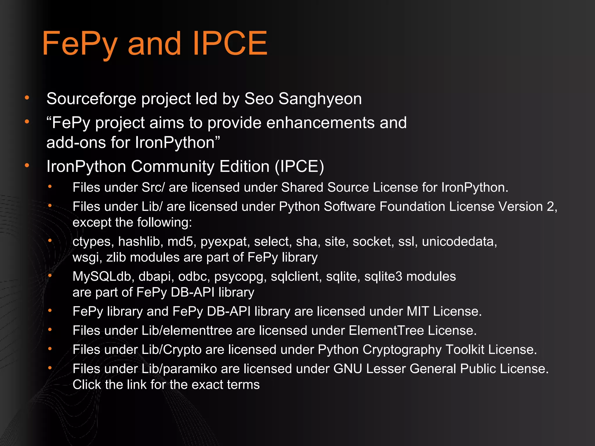 FePy and IPCE Sourceforge project led by Seo Sanghyeon  “ FePy project aims to provide enhancements and  add-ons for IronPython” IronPython Community Edition (IPCE) Files under Src/ are licensed under Shared Source License for IronPython. Files under Lib/ are licensed under Python Software Foundation License Version 2, except the following: ctypes, hashlib, md5, pyexpat, select, sha, site, socket, ssl, unicodedata,  wsgi, zlib modules are part of FePy library MySQLdb, dbapi, odbc, psycopg, sqlclient, sqlite, sqlite3 modules  are part of FePy DB-API library FePy library and FePy DB-API library are licensed under MIT License. Files under Lib/elementtree are licensed under ElementTree License. Files under Lib/Crypto are licensed under Python Cryptography Toolkit License. Files under Lib/paramiko are licensed under GNU Lesser General Public License. Click the link for the exact terms 
