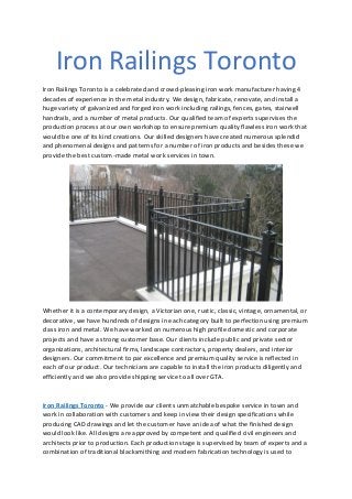Iron Railings Toronto
Iron Railings Toronto is a celebrated and crowd-pleasing iron work manufacturer having 4
decades of experience in the metal industry. We design, fabricate, renovate, and install a
huge variety of galvanized and forged iron work including railings, fences, gates, stairwell
handrails, and a number of metal products. Our qualified team of experts supervises the
production process at our own workshop to ensure premium quality flawless iron work that
would be one of its kind creations. Our skilled designers have created numerous splendid
and phenomenal designs and patterns for a number of iron products and besides these we
provide the best custom-made metal work services in town.
Whether it is a contemporary design, a Victorian one, rustic, classic, vintage, ornamental, or
decorative, we have hundreds of designs in each category built to perfection using premium
class iron and metal. We have worked on numerous high profile domestic and corporate
projects and have a strong customer base. Our clients include public and private sector
organizations, architectural firms, landscape contractors, property dealers, and interior
designers. Our commitment to par excellence and premium quality service is reflected in
each of our product. Our technicians are capable to install the iron products diligently and
efficiently and we also provide shipping service to all over GTA.
Iron Railings Toronto - We provide our clients unmatchable bespoke service in town and
work in collaboration with customers and keep in view their design specifications while
producing CAD drawings and let the customer have an idea of what the finished design
would look like. All designs are approved by competent and qualified civil engineers and
architects prior to production. Each production stage is supervised by team of experts and a
combination of traditional blacksmithing and modern fabrication technology is used to
 