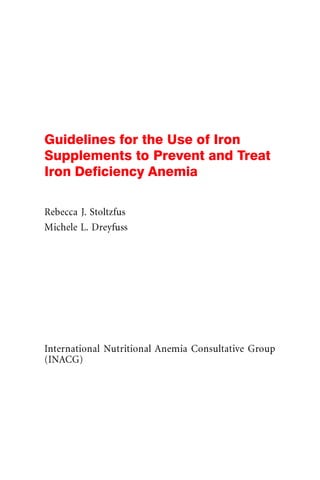 Guidelines for the Use of Iron
Supplements to Prevent and Treat
Iron Deficiency Anemia

Rebecca J. Stoltzfus
Michele L. Dreyfuss




International Nutritional Anemia Consultative Group
(INACG)
 