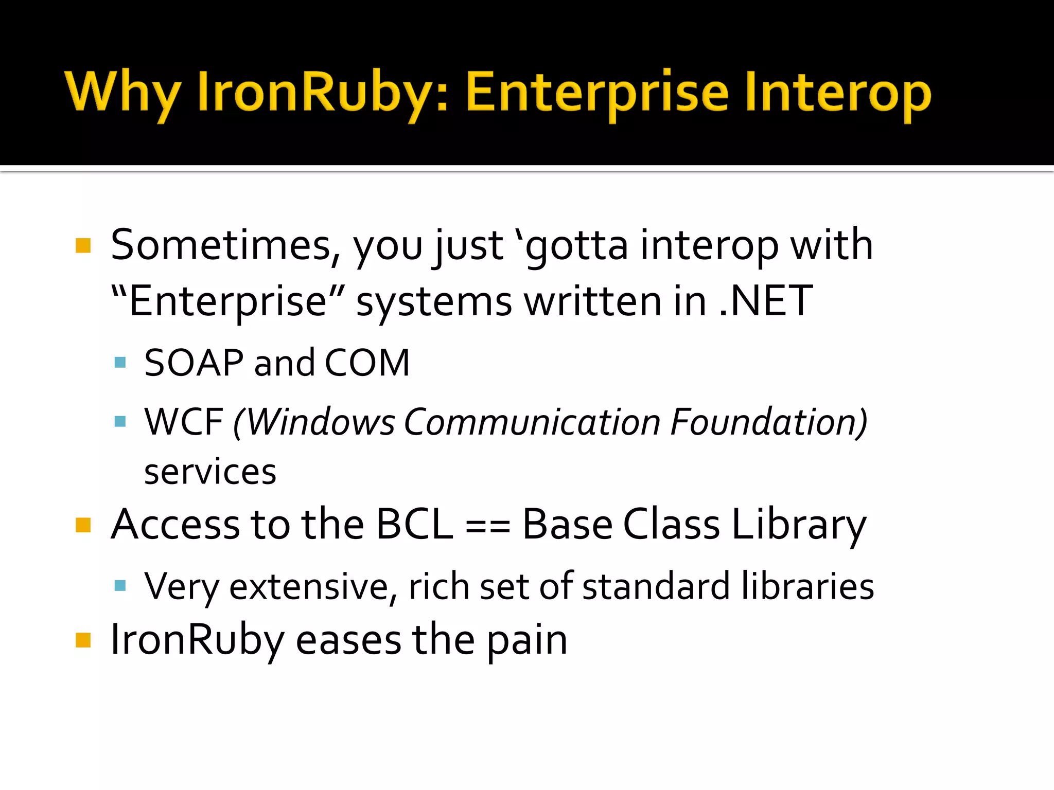    Sometimes, you just ‘gotta interop with
    “Enterprise” systems written in .NET
     SOAP and COM
     WCF (Windows Communication Foundation)
     services
   Access to the BCL == Base Class Library
     Very extensive, rich set of standard libraries
   IronRuby eases the pain
 