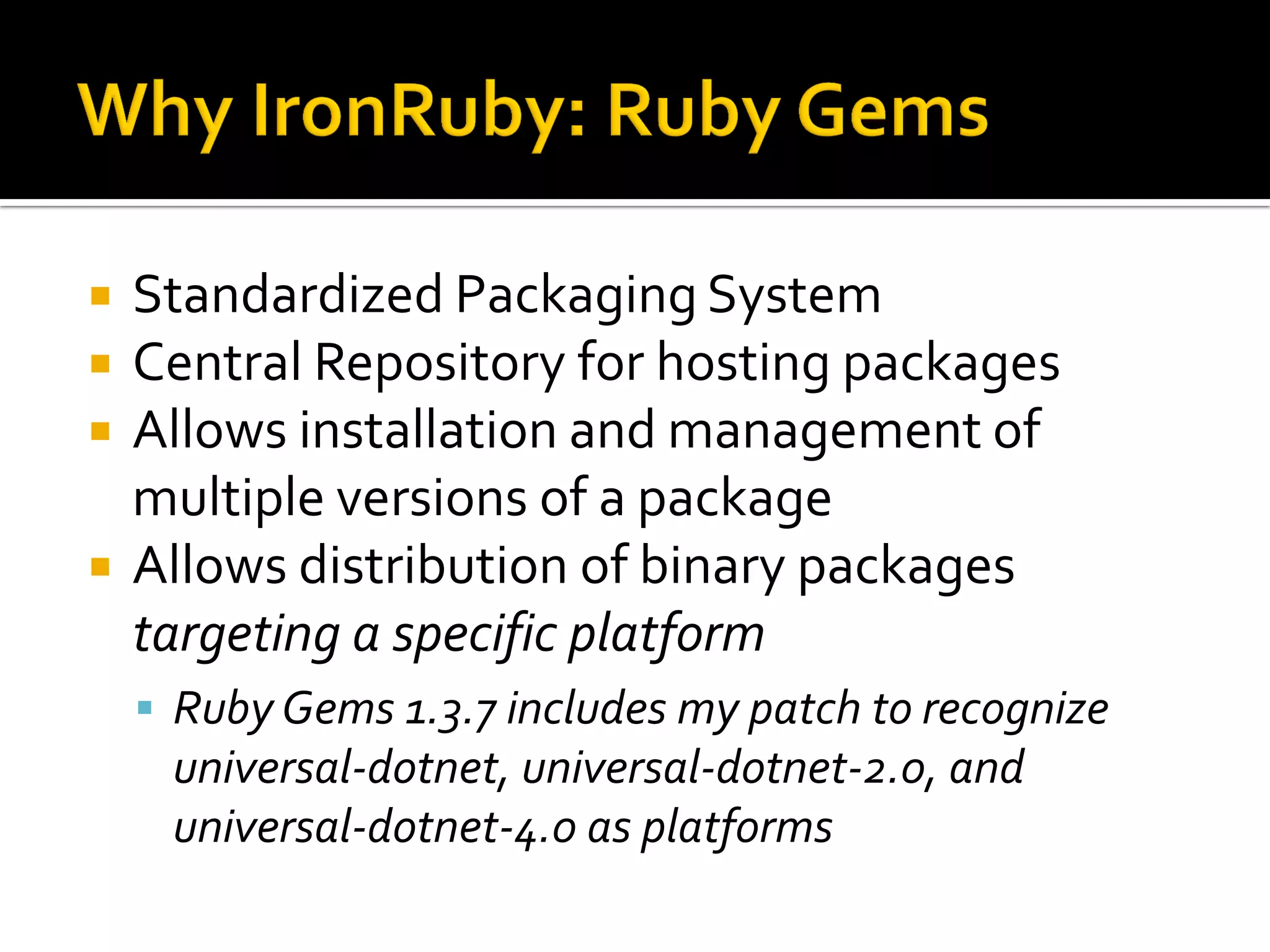    Standardized Packaging System
   Central Repository for hosting packages
   Allows installation and management of
    multiple versions of a package
   Allows distribution of binary packages
    targeting a specific platform
     Ruby Gems 1.3.7 includes my patch to recognize
     universal-dotnet, universal-dotnet-2.0, and
     universal-dotnet-4.0 as platforms
 