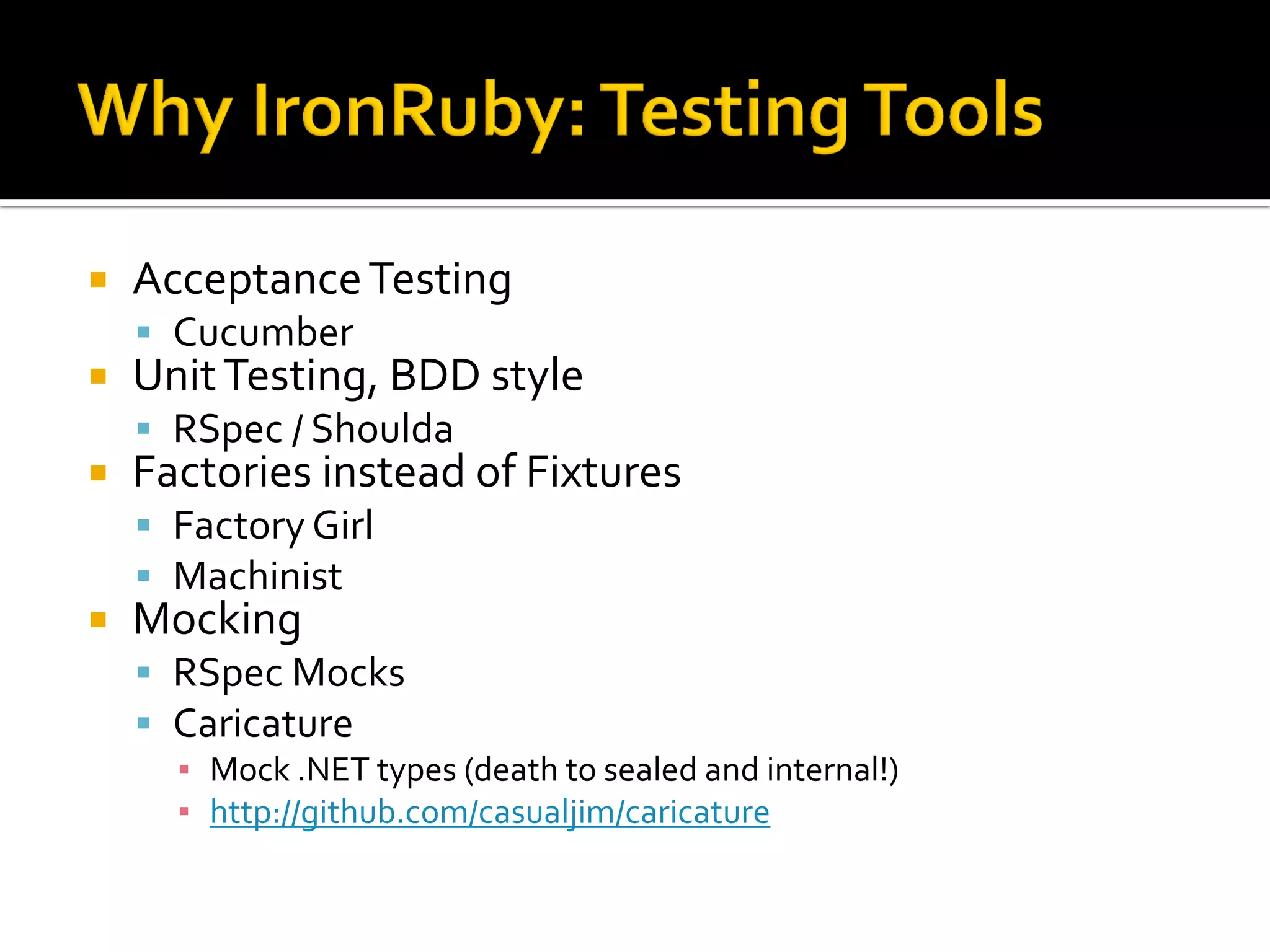    Acceptance Testing
     Cucumber
   Unit Testing, BDD style
     RSpec / Shoulda
   Factories instead of Fixtures
     Factory Girl
     Machinist
   Mocking
     RSpec Mocks
     Caricature
      ▪ Mock .NET types (death to sealed and internal!)
      ▪ http://github.com/casualjim/caricature
 