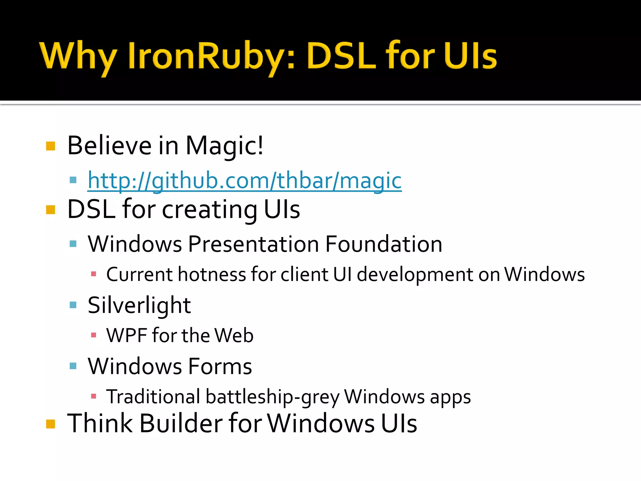    Believe in Magic!
     http://github.com/thbar/magic
   DSL for creating UIs
     Windows Presentation Foundation
      ▪ Current hotness for client UI development on Windows
     Silverlight
      ▪ WPF for the Web
     Windows Forms
      ▪ Traditional battleship-grey Windows apps
   Think Builder for Windows UIs
 