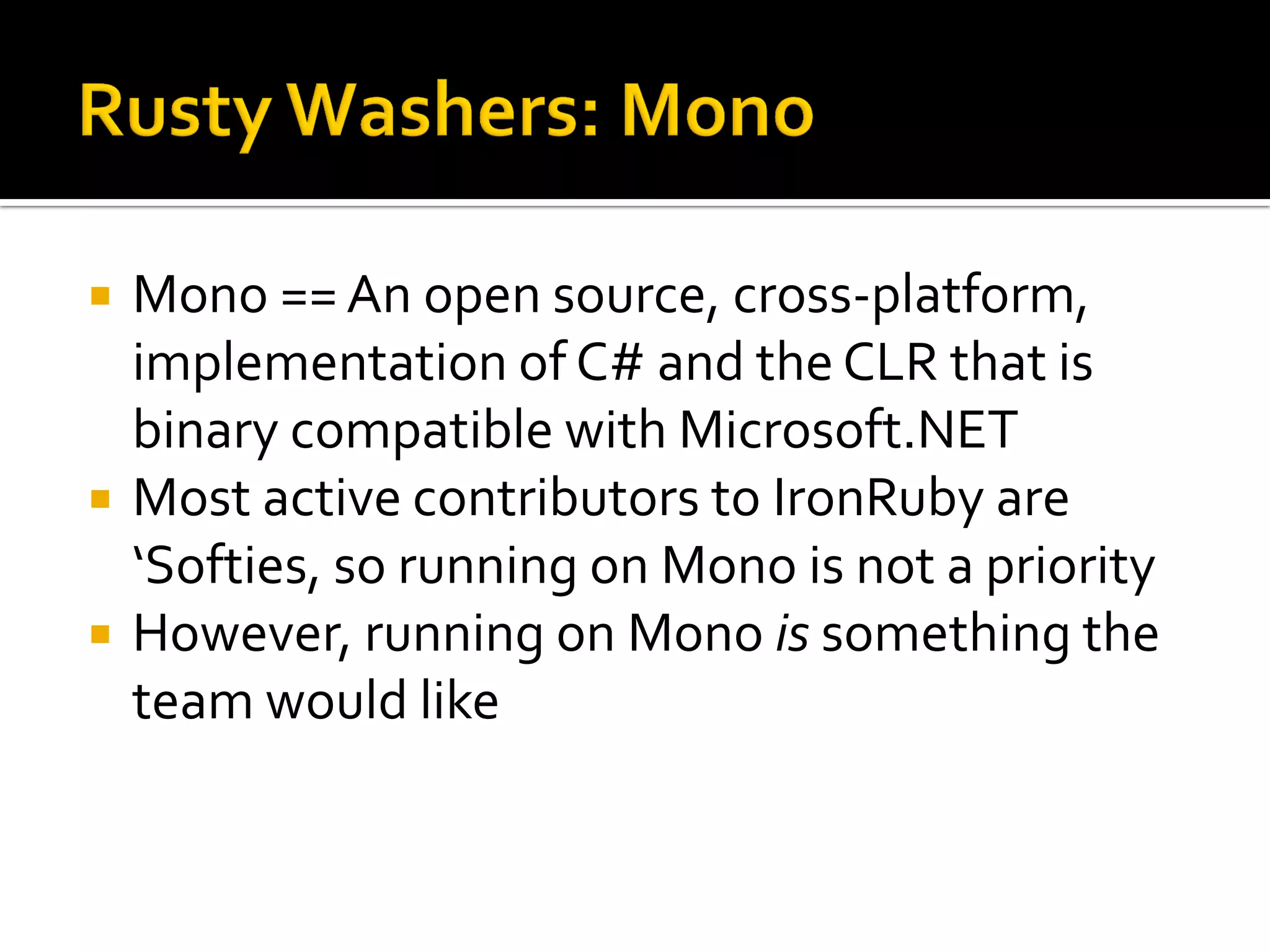    Mono == An open source, cross-platform,
    implementation of C# and the CLR that is
    binary compatible with Microsoft.NET
   Most active contributors to IronRuby are
    ‘Softies, so running on Mono is not a priority
   However, running on Mono is something the
    team would like
 