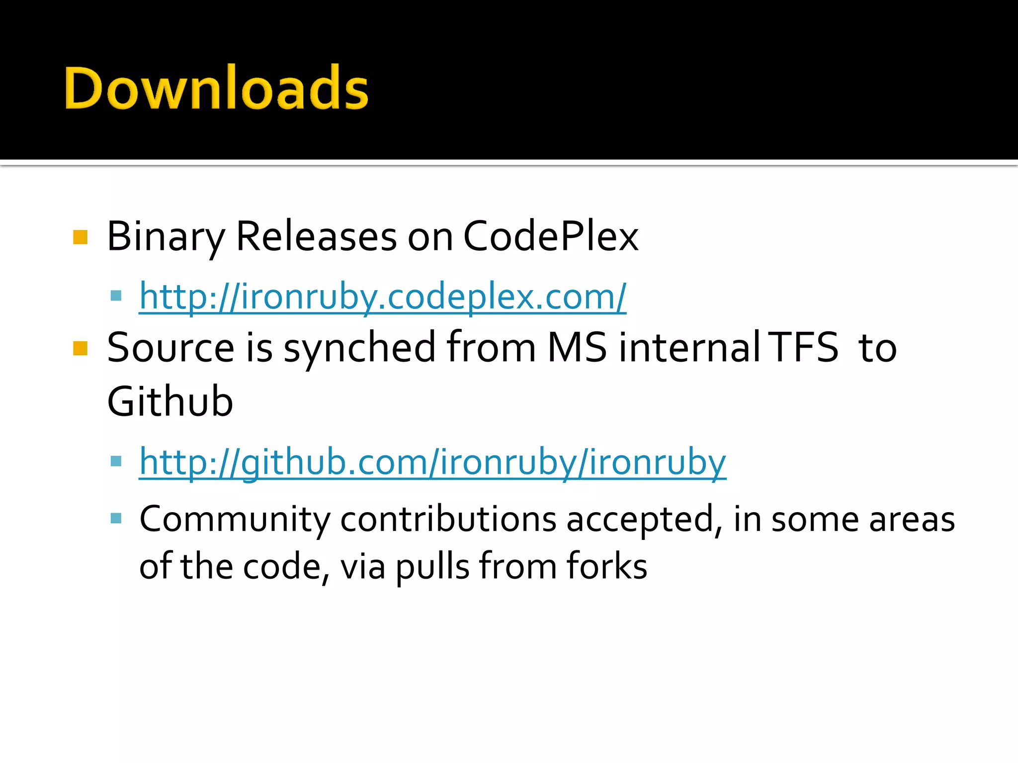    Binary Releases on CodePlex
     http://ironruby.codeplex.com/
   Source is synched from MS internal TFS to
    Github
     http://github.com/ironruby/ironruby
     Community contributions accepted, in some areas
     of the code, via pulls from forks
 