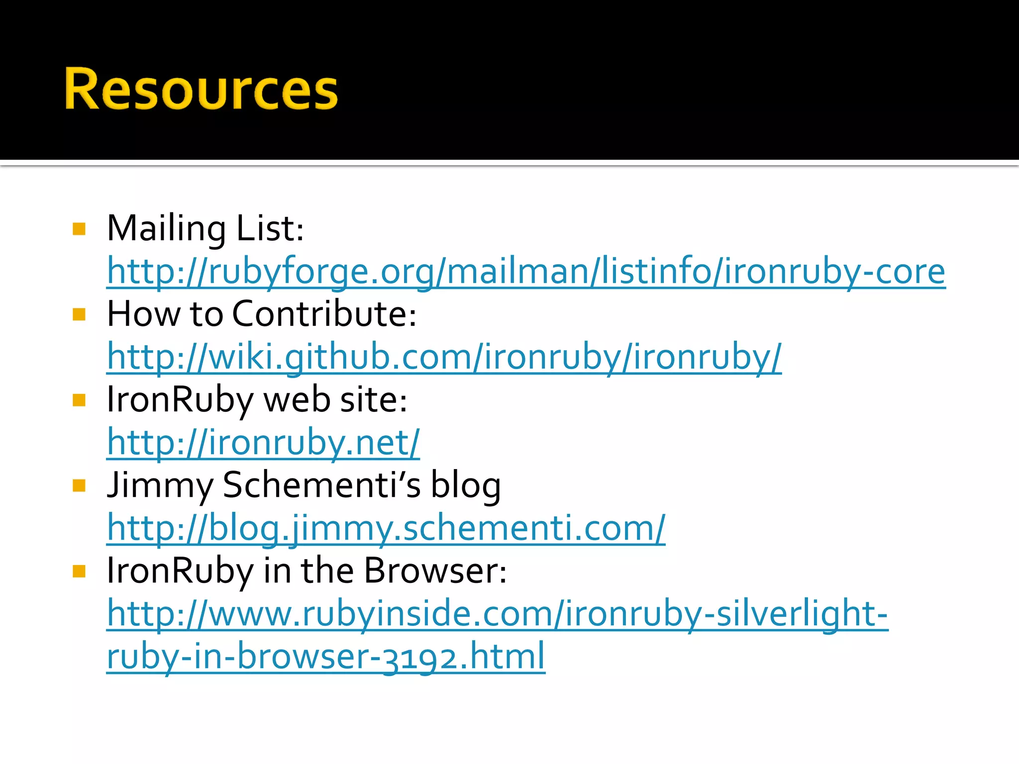    Mailing List:
    http://rubyforge.org/mailman/listinfo/ironruby-core
   How to Contribute:
    http://wiki.github.com/ironruby/ironruby/
   IronRuby web site:
    http://ironruby.net/
   Jimmy Schementi’s blog
    http://blog.jimmy.schementi.com/
   IronRuby in the Browser:
    http://www.rubyinside.com/ironruby-silverlight-
    ruby-in-browser-3192.html
 