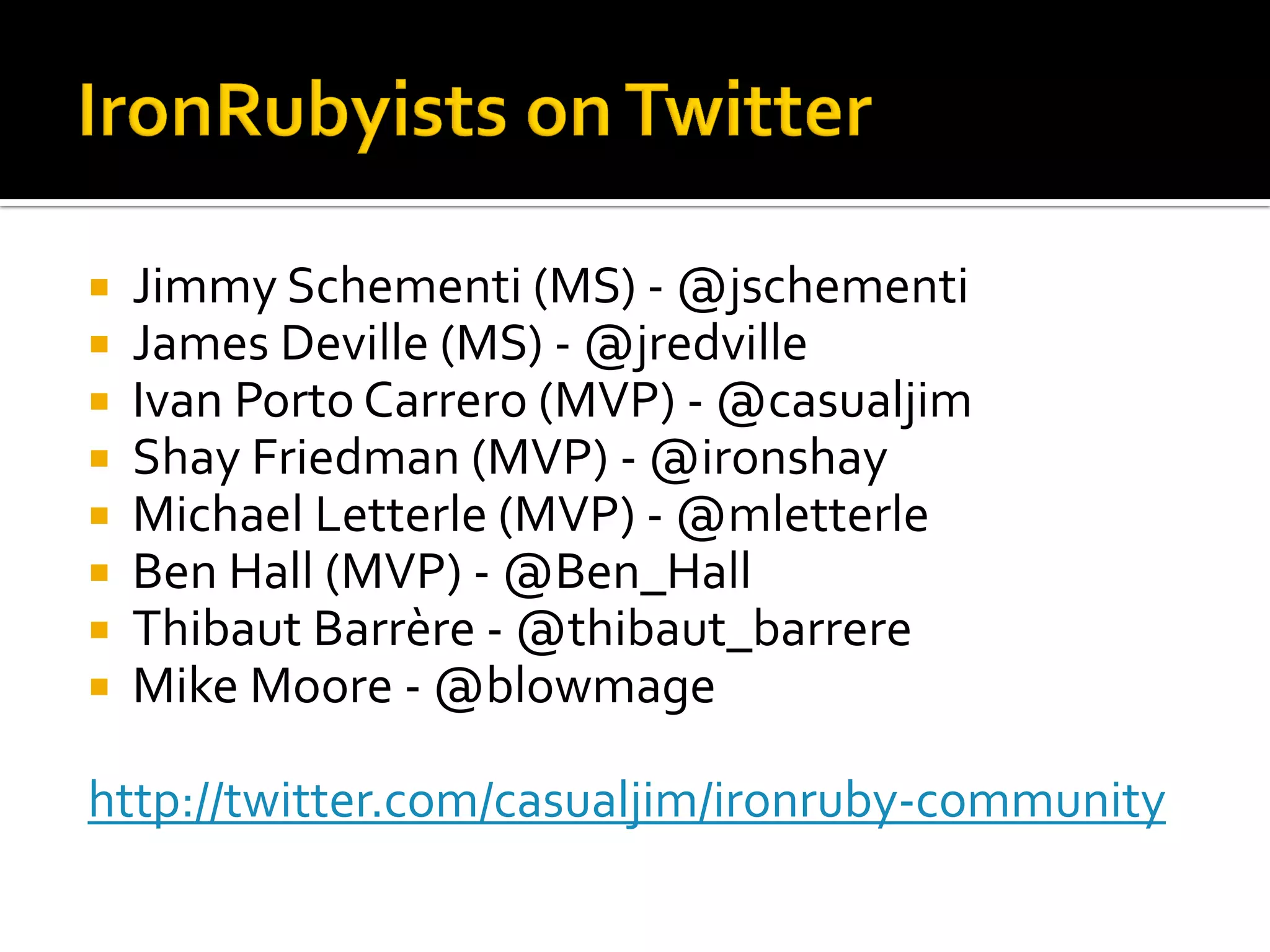    Jimmy Schementi (MS) - @jschementi
   James Deville (MS) - @jredville
   Ivan Porto Carrero (MVP) - @casualjim
   Shay Friedman (MVP) - @ironshay
   Michael Letterle (MVP) - @mletterle
   Ben Hall (MVP) - @Ben_Hall
   Thibaut Barrère - @thibaut_barrere
   Mike Moore - @blowmage

http://twitter.com/casualjim/ironruby-community
 