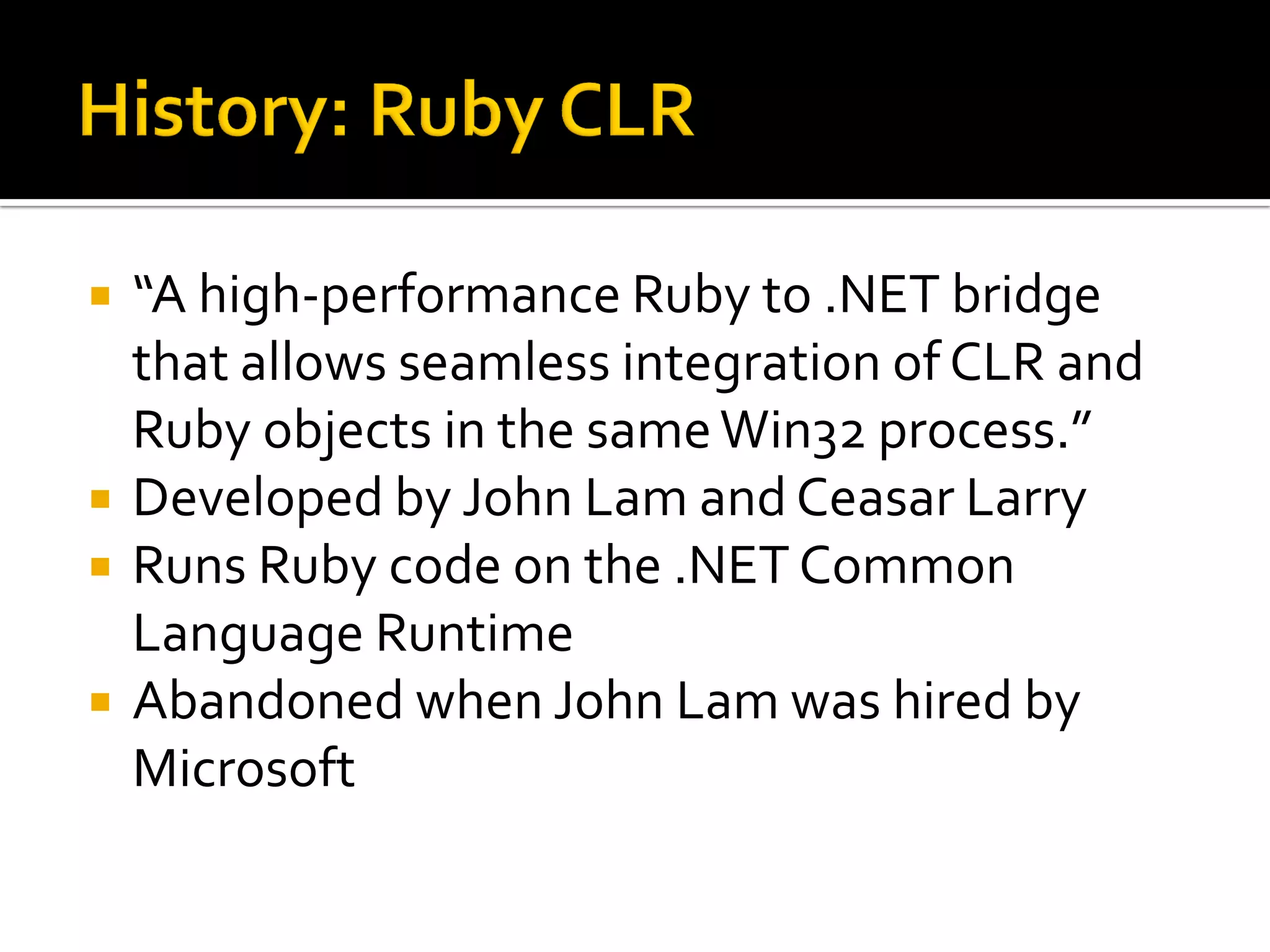    “A high-performance Ruby to .NET bridge
    that allows seamless integration of CLR and
    Ruby objects in the same Win32 process.”
   Developed by John Lam and Ceasar Larry
   Runs Ruby code on the .NET Common
    Language Runtime
   Abandoned when John Lam was hired by
    Microsoft
 