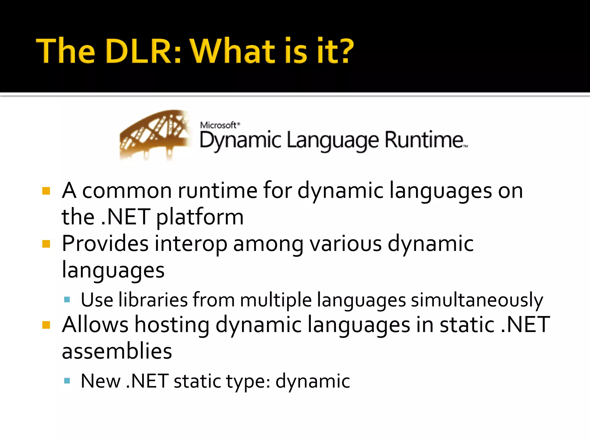  A common runtime for dynamic languages on
  the .NET platform
 Provides interop among various dynamic
  languages
     Use libraries from multiple languages simultaneously
   Allows hosting dynamic languages in static .NET
    assemblies
     New .NET static type: dynamic
 