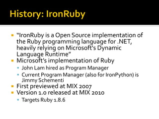   “IronRuby is a Open Source implementation of
    the Ruby programming language for .NET,
    heavily relying on Microsoft's Dynamic
    Language Runtime”
   Microsoft’s implementation of Ruby
     John Lam hired as Program Manager
     Current Program Manager (also for IronPython) is
     Jimmy Schementi
   First previewed at MIX 2007
   Version 1.0 released at MIX 2010
     Targets Ruby 1.8.6
 