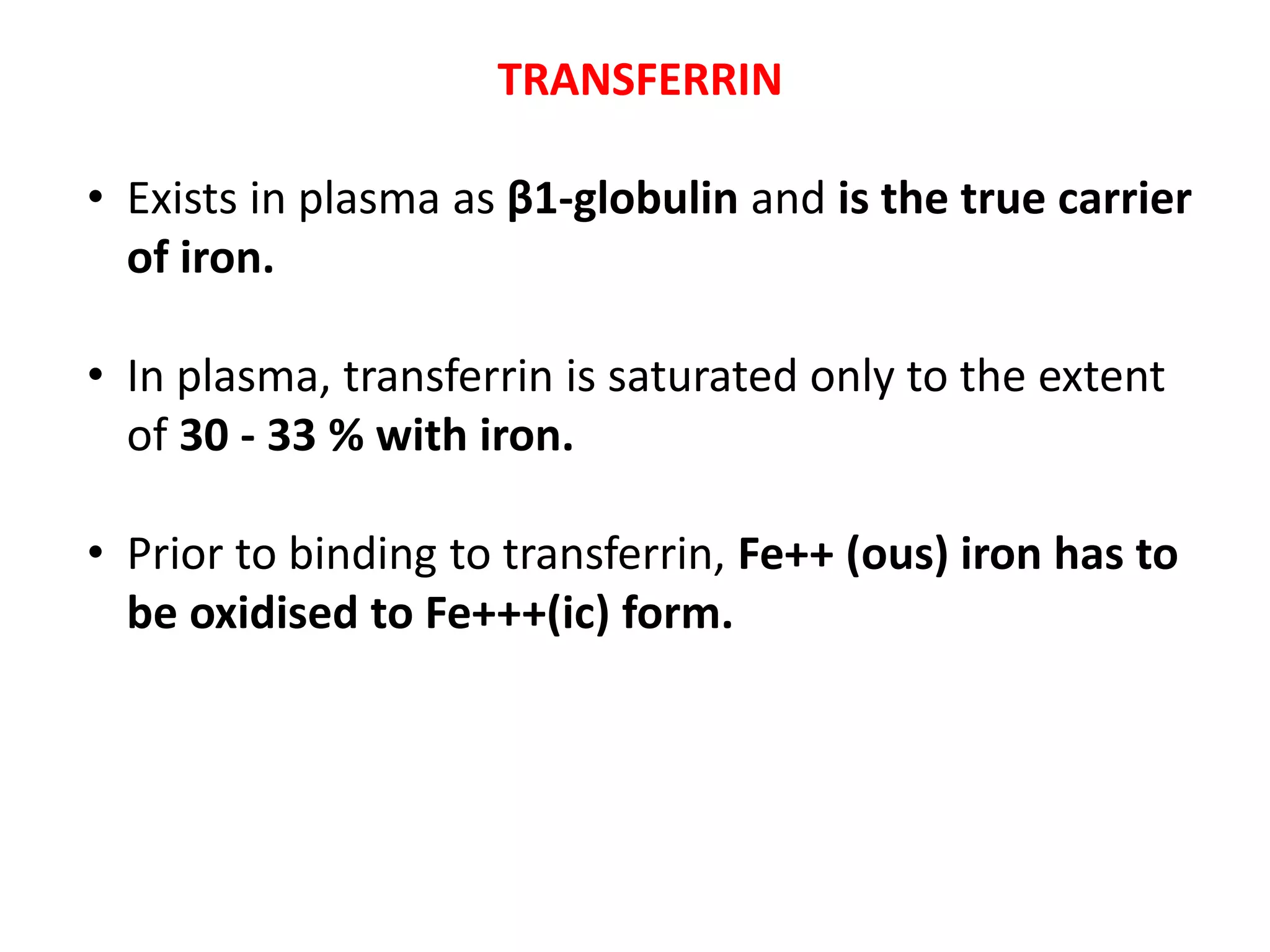 TRANSFERRIN
• Exists in plasma as β1-globulin and is the true carrier
of iron.
• In plasma, transferrin is saturated only to the extent
of 30 - 33 % with iron.
• Prior to binding to transferrin, Fe++ (ous) iron has to
be oxidised to Fe+++(ic) form.
 