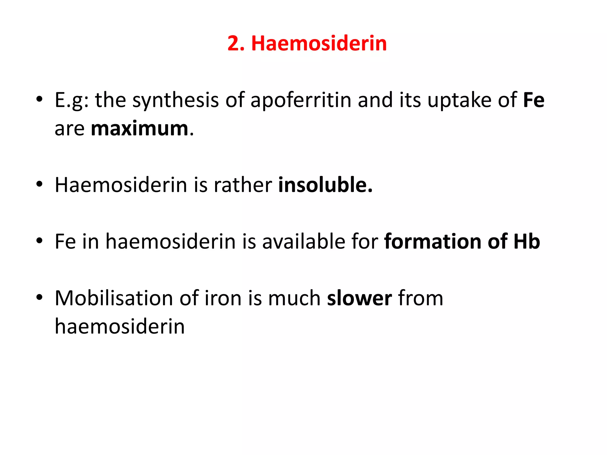 2. Haemosiderin
• E.g: the synthesis of apoferritin and its uptake of Fe
are maximum.
• Haemosiderin is rather insoluble.
• Fe in haemosiderin is available for formation of Hb
• Mobilisation of iron is much slower from
haemosiderin
 