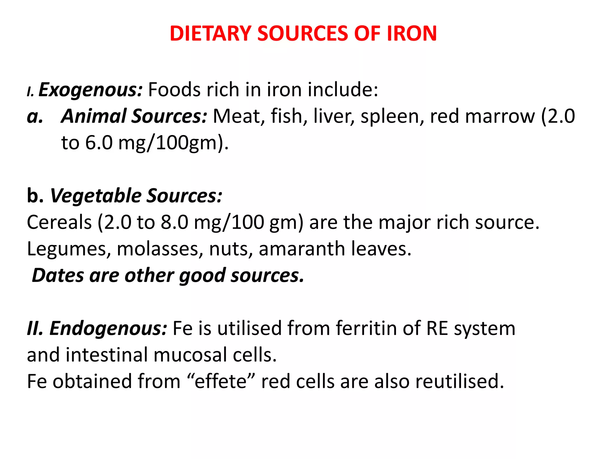 DIETARY SOURCES OF IRON
I. Exogenous: Foods rich in iron include:
a. Animal Sources: Meat, fish, liver, spleen, red marrow (2.0
to 6.0 mg/100gm).
b. Vegetable Sources:
Cereals (2.0 to 8.0 mg/100 gm) are the major rich source.
Legumes, molasses, nuts, amaranth leaves.
Dates are other good sources.
II. Endogenous: Fe is utilised from ferritin of RE system
and intestinal mucosal cells.
Fe obtained from “effete” red cells are also reutilised.
 
