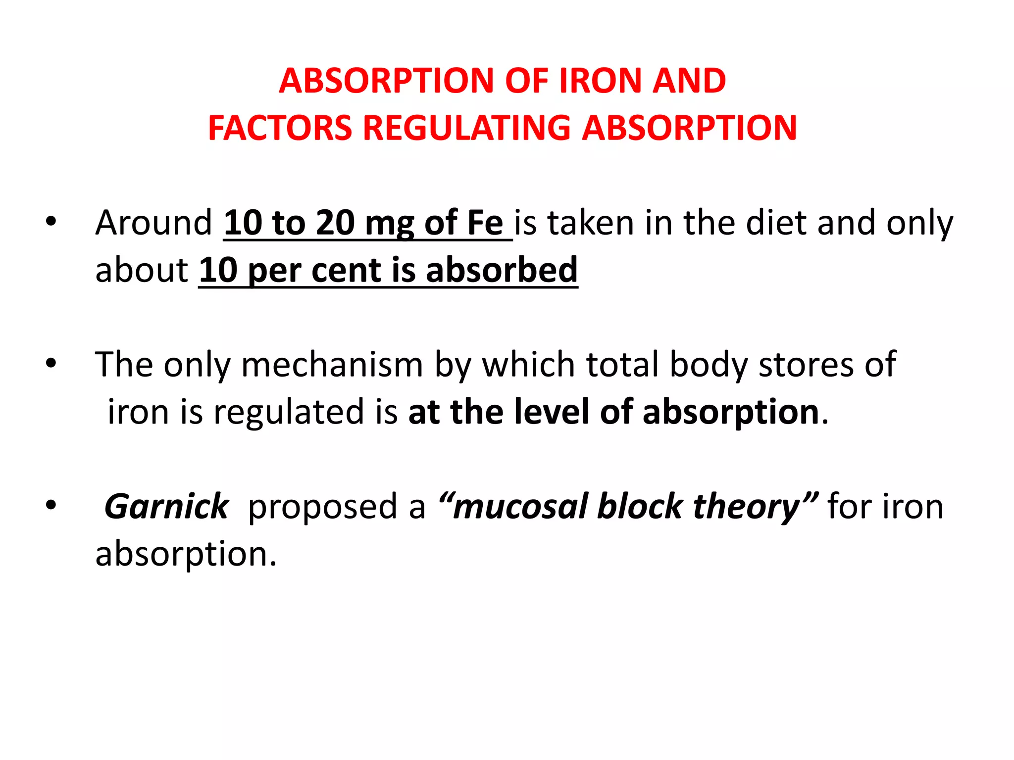 ABSORPTION OF IRON AND
FACTORS REGULATING ABSORPTION
• Around 10 to 20 mg of Fe is taken in the diet and only
about 10 per cent is absorbed
• The only mechanism by which total body stores of
iron is regulated is at the level of absorption.
• Garnick proposed a “mucosal block theory” for iron
absorption.
 