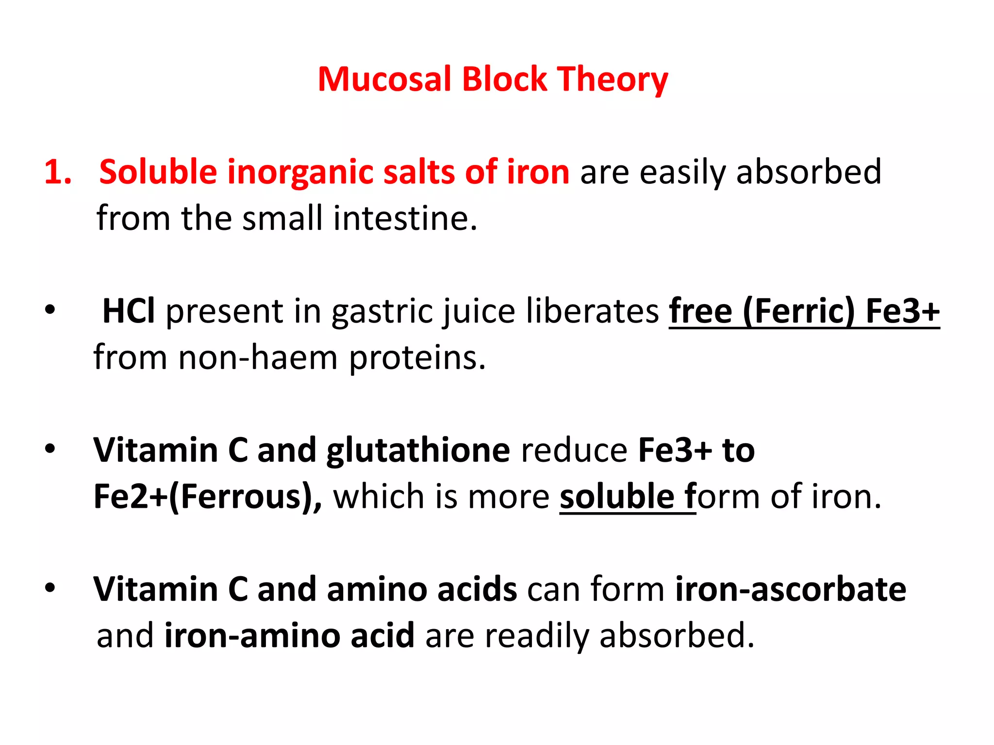 Mucosal Block Theory
1. Soluble inorganic salts of iron are easily absorbed
from the small intestine.
• HCl present in gastric juice liberates free (Ferric) Fe3+
from non-haem proteins.
• Vitamin C and glutathione reduce Fe3+ to
Fe2+(Ferrous), which is more soluble form of iron.
• Vitamin C and amino acids can form iron-ascorbate
and iron-amino acid are readily absorbed.
 