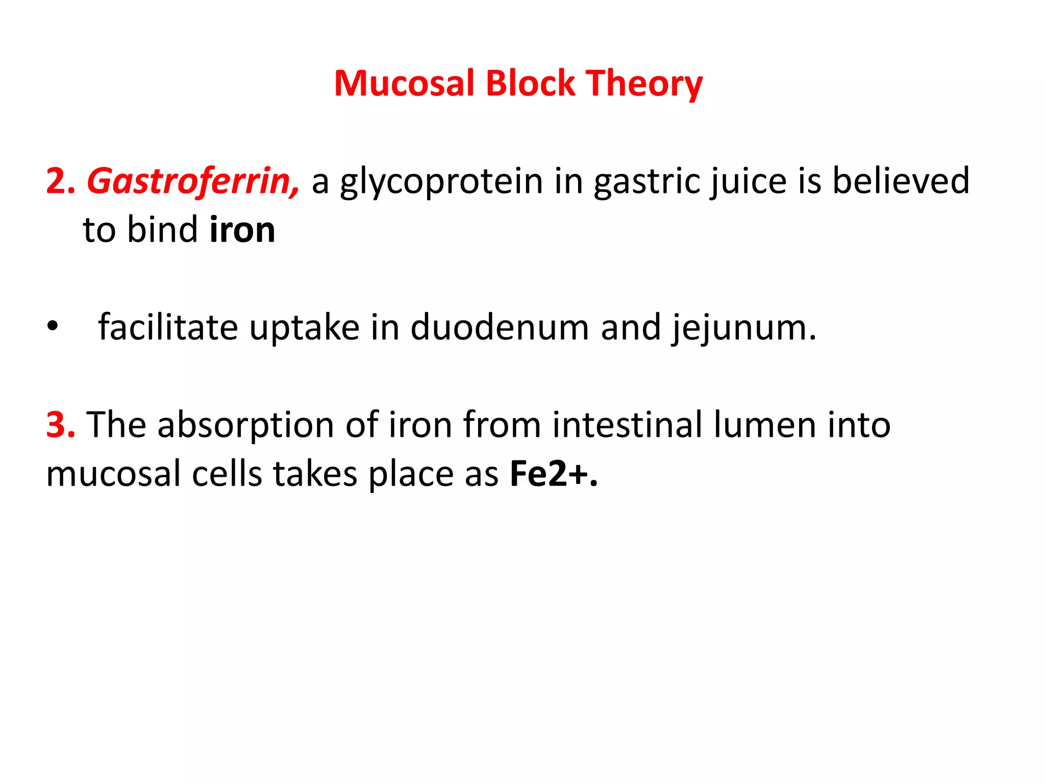 Mucosal Block Theory
2. Gastroferrin, a glycoprotein in gastric juice is believed
to bind iron
• facilitate uptake in duodenum and jejunum.
3. The absorption of iron from intestinal lumen into
mucosal cells takes place as Fe2+.
 