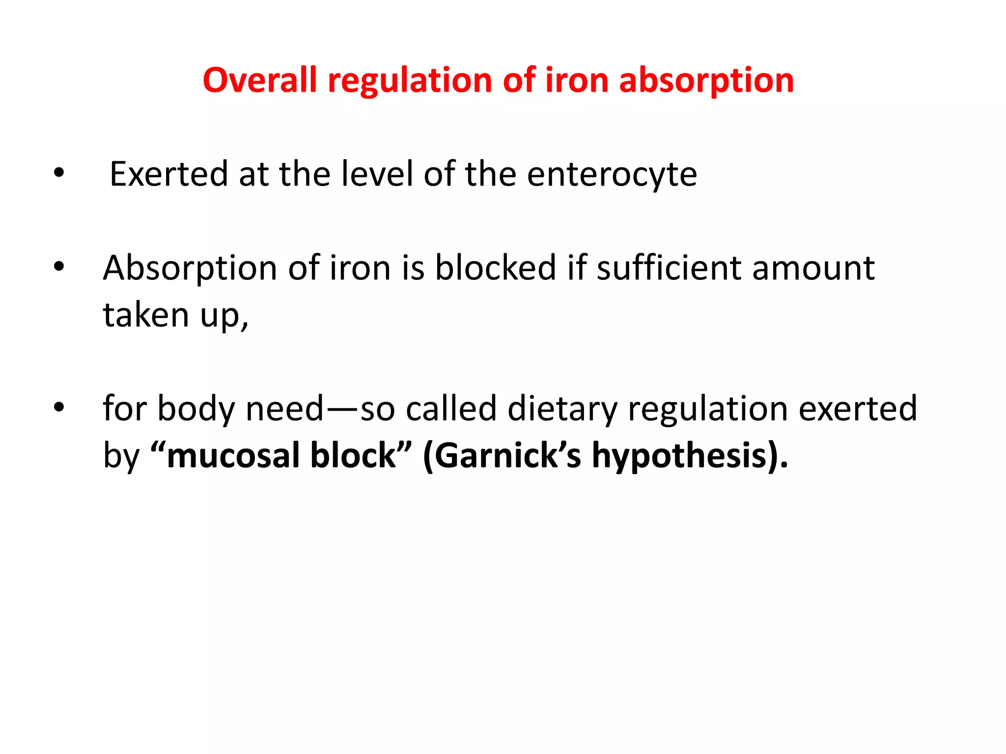 Overall regulation of iron absorption
• Exerted at the level of the enterocyte
• Absorption of iron is blocked if sufficient amount
taken up,
• for body need—so called dietary regulation exerted
by “mucosal block” (Garnick’s hypothesis).
 