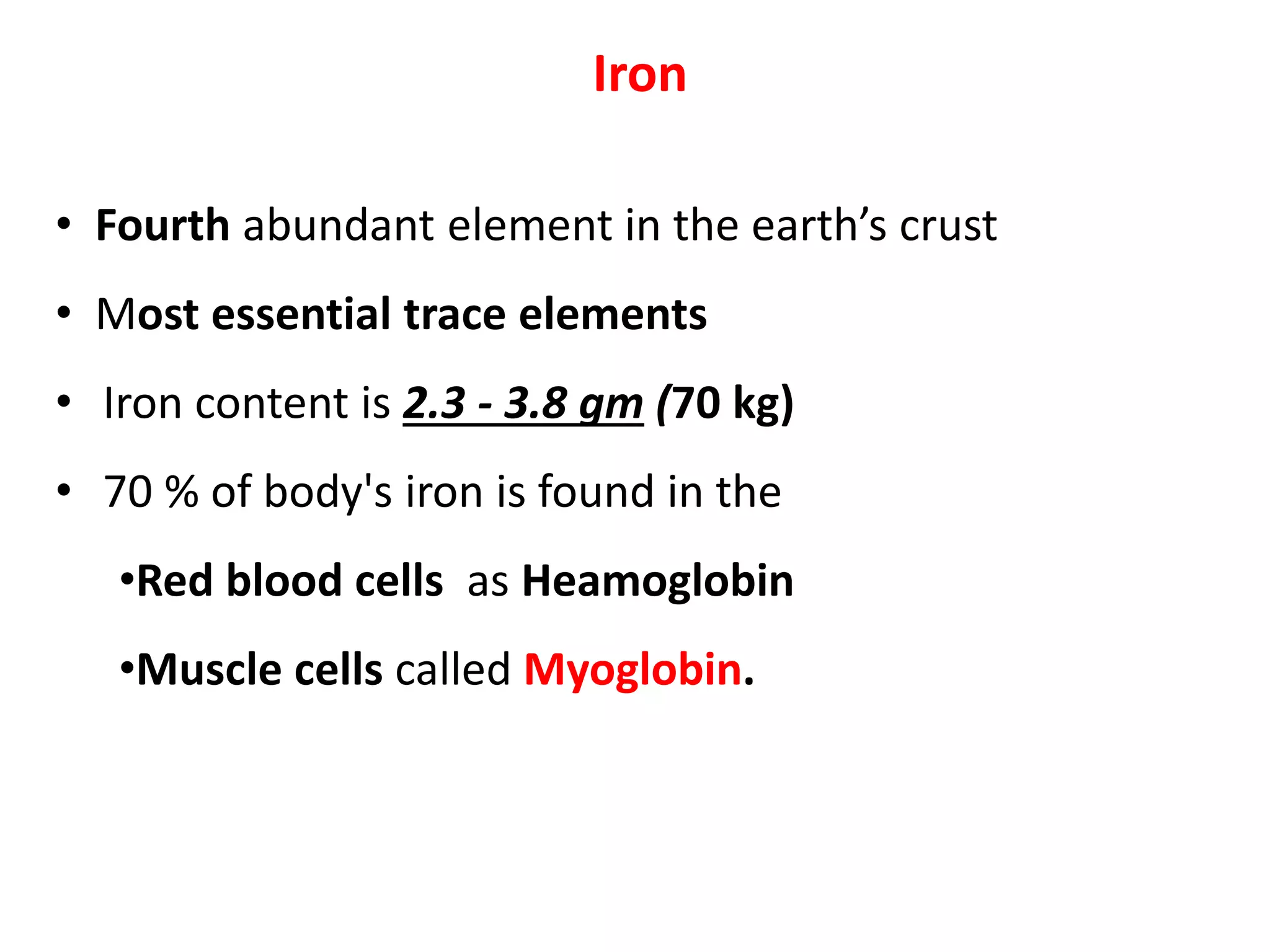 Iron
• Fourth abundant element in the earth’s crust
• Most essential trace elements
• Iron content is 2.3 - 3.8 gm (70 kg)
• 70 % of body's iron is found in the
•Red blood cells as Heamoglobin
•Muscle cells called Myoglobin.
 