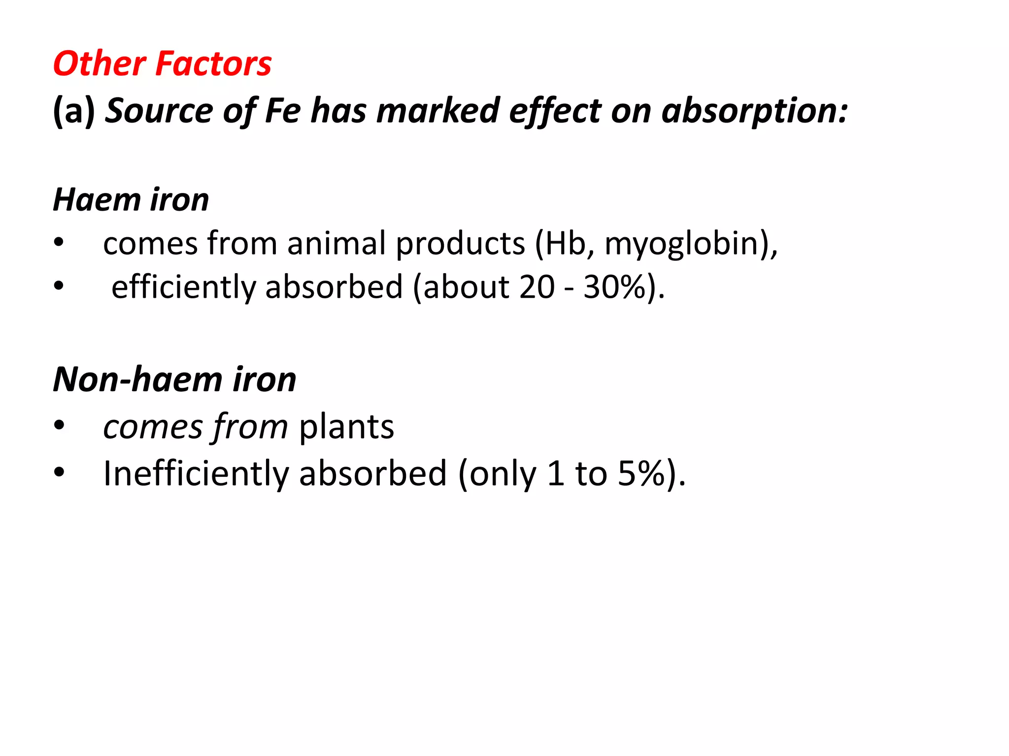 Other Factors
(a) Source of Fe has marked effect on absorption:
Haem iron
• comes from animal products (Hb, myoglobin),
• efficiently absorbed (about 20 - 30%).
Non-haem iron
• comes from plants
• Inefficiently absorbed (only 1 to 5%).
 