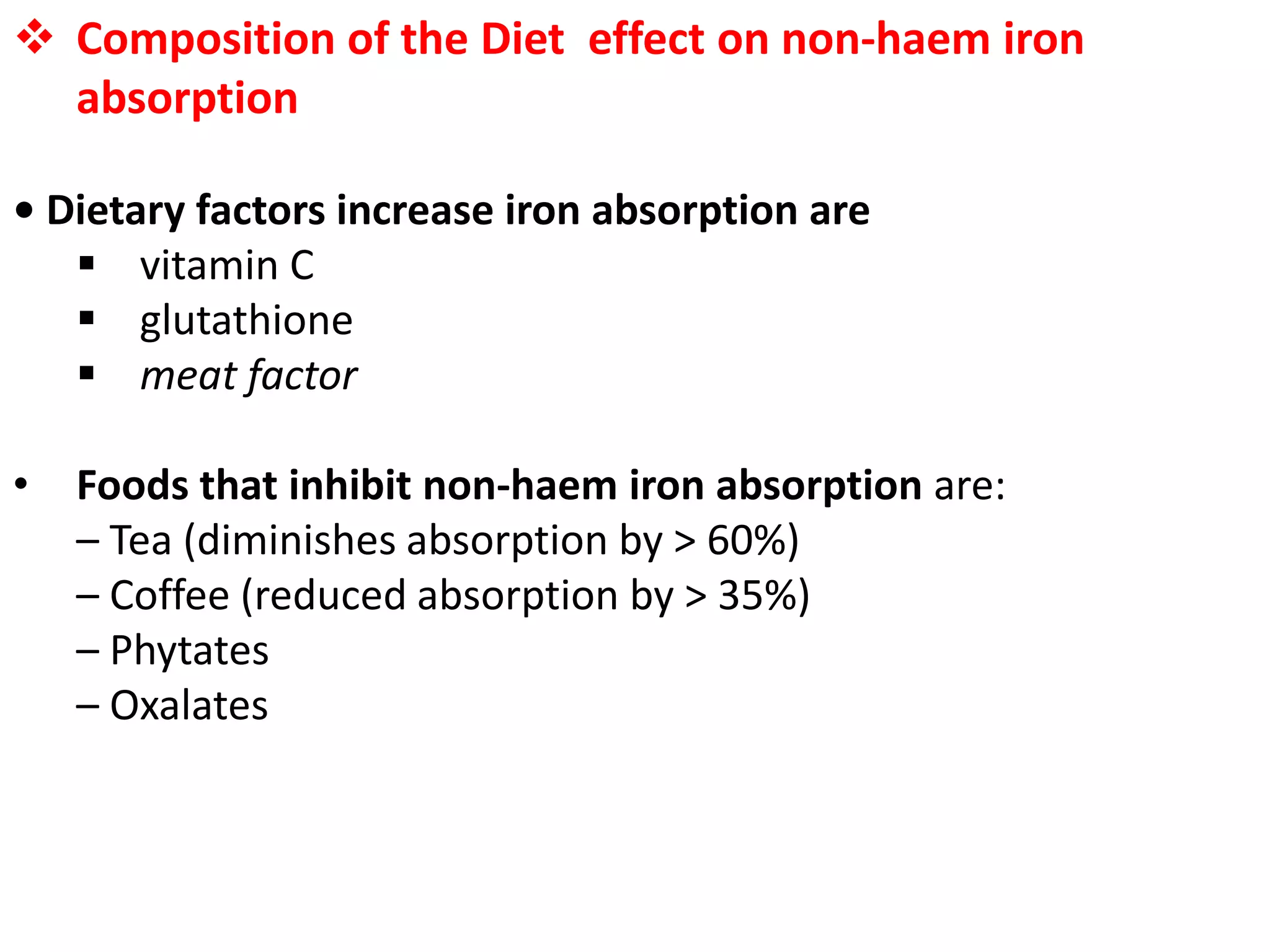  Composition of the Diet effect on non-haem iron
absorption
• Dietary factors increase iron absorption are
 vitamin C
 glutathione
 meat factor
• Foods that inhibit non-haem iron absorption are:
– Tea (diminishes absorption by > 60%)
– Coffee (reduced absorption by > 35%)
– Phytates
– Oxalates
 