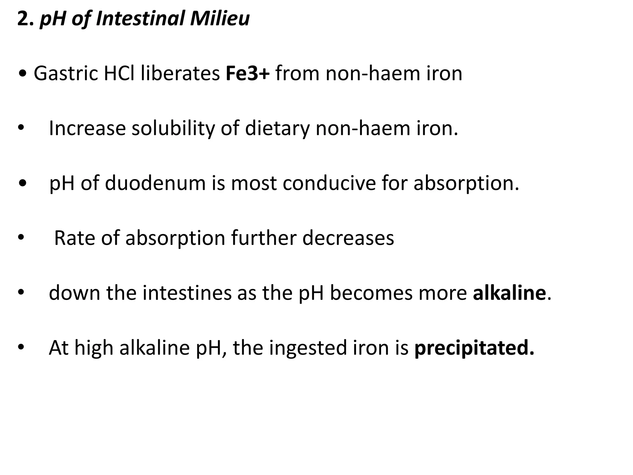 2. pH of Intestinal Milieu
• Gastric HCl liberates Fe3+ from non-haem iron
• Increase solubility of dietary non-haem iron.
• pH of duodenum is most conducive for absorption.
• Rate of absorption further decreases
• down the intestines as the pH becomes more alkaline.
• At high alkaline pH, the ingested iron is precipitated.
 