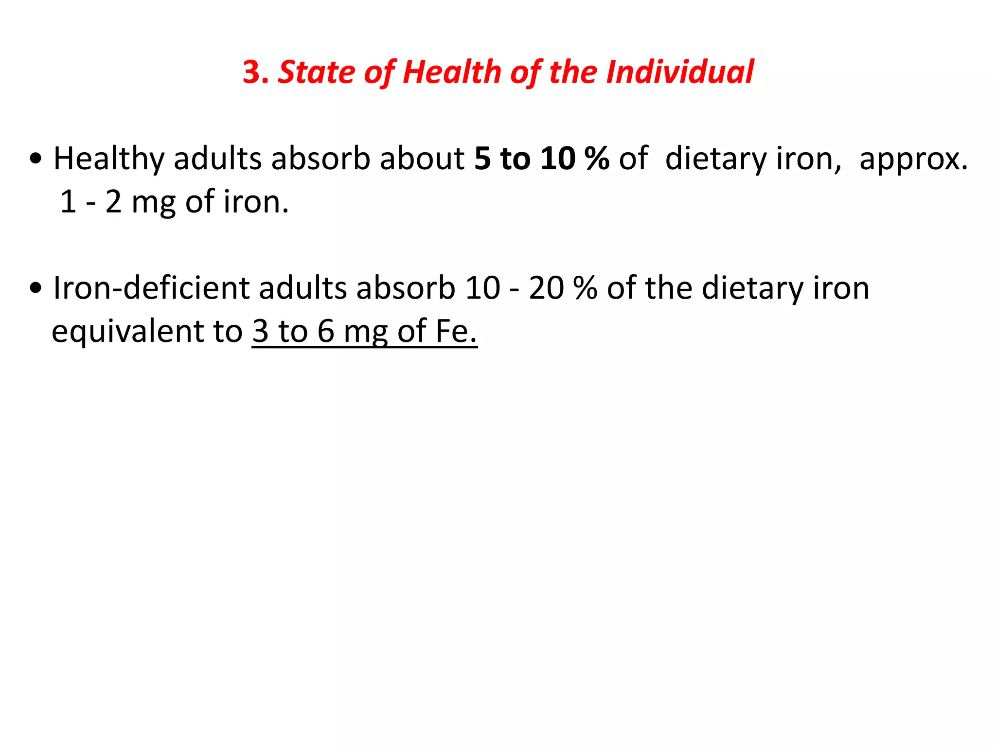 3. State of Health of the Individual
• Healthy adults absorb about 5 to 10 % of dietary iron, approx.
1 - 2 mg of iron.
• Iron-deficient adults absorb 10 - 20 % of the dietary iron
equivalent to 3 to 6 mg of Fe.
 