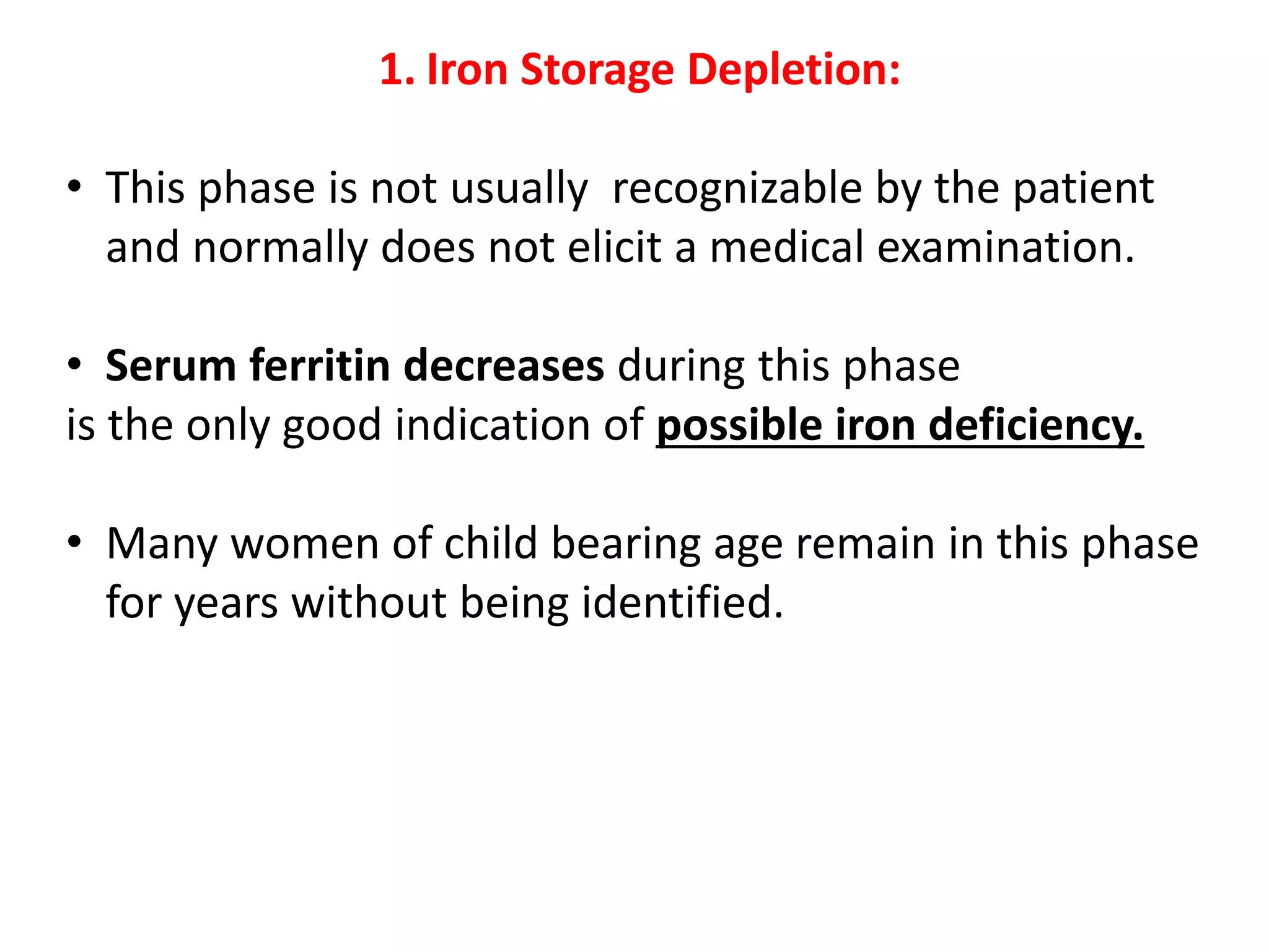 1. Iron Storage Depletion:
• This phase is not usually recognizable by the patient
and normally does not elicit a medical examination.
• Serum ferritin decreases during this phase
is the only good indication of possible iron deficiency.
• Many women of child bearing age remain in this phase
for years without being identified.
 