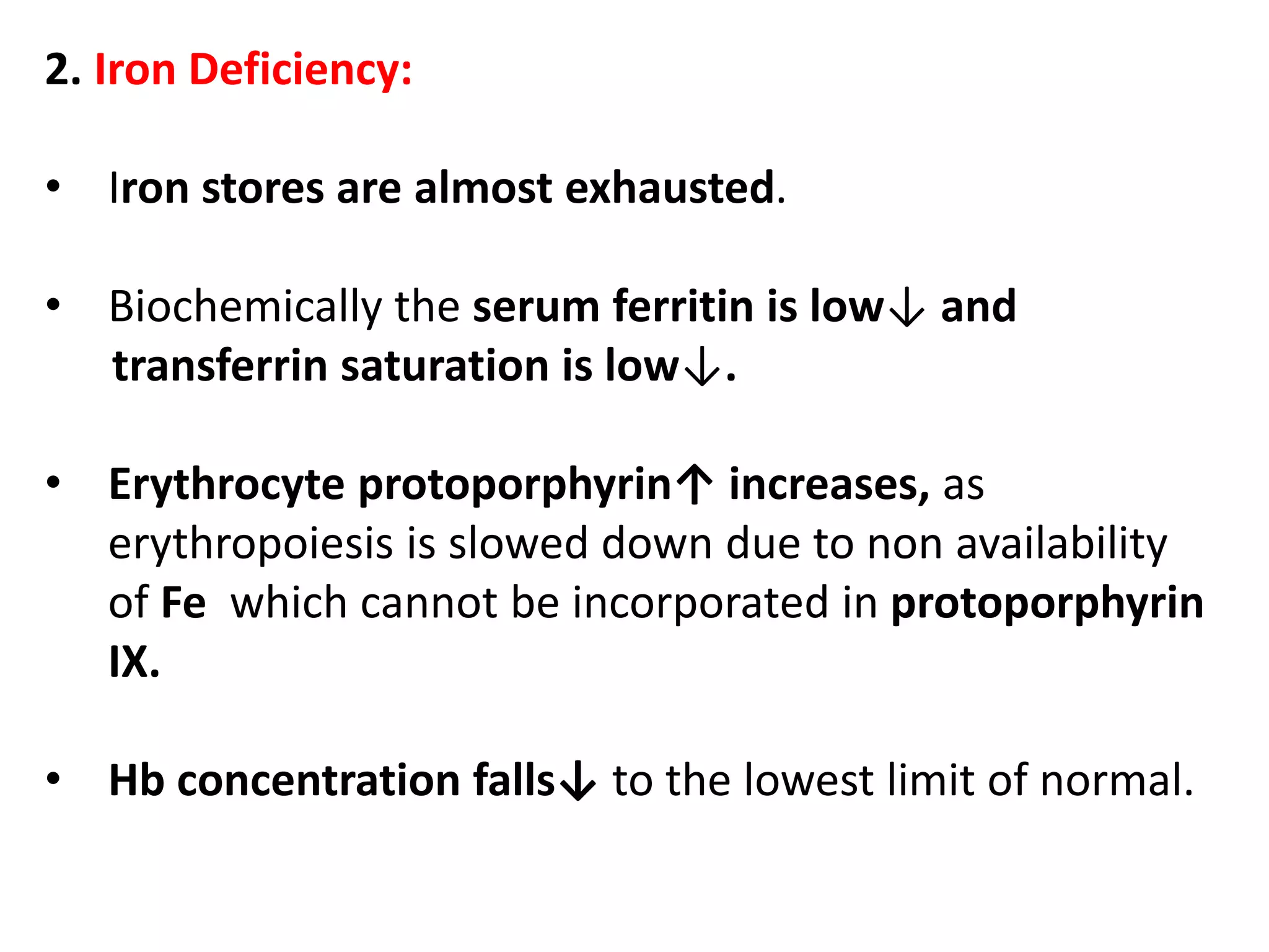2. Iron Deficiency:
• Iron stores are almost exhausted.
• Biochemically the serum ferritin is low↓ and
transferrin saturation is low↓.
• Erythrocyte protoporphyrin↑ increases, as
erythropoiesis is slowed down due to non availability
of Fe which cannot be incorporated in protoporphyrin
IX.
• Hb concentration falls↓ to the lowest limit of normal.
 