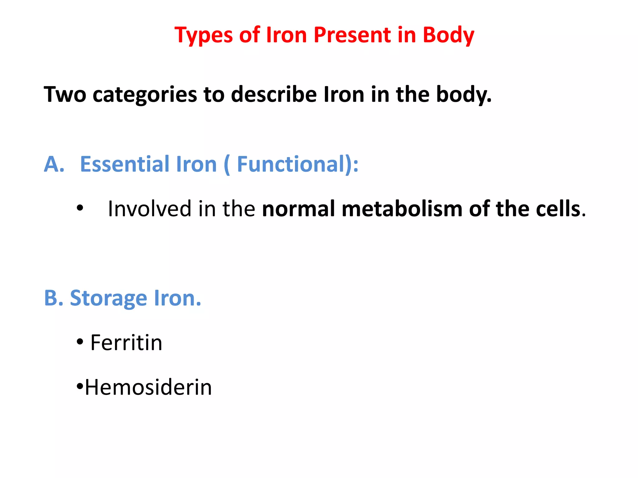 Types of Iron Present in Body
Two categories to describe Iron in the body.
A. Essential Iron ( Functional):
• Involved in the normal metabolism of the cells.
B. Storage Iron.
• Ferritin
•Hemosiderin
 