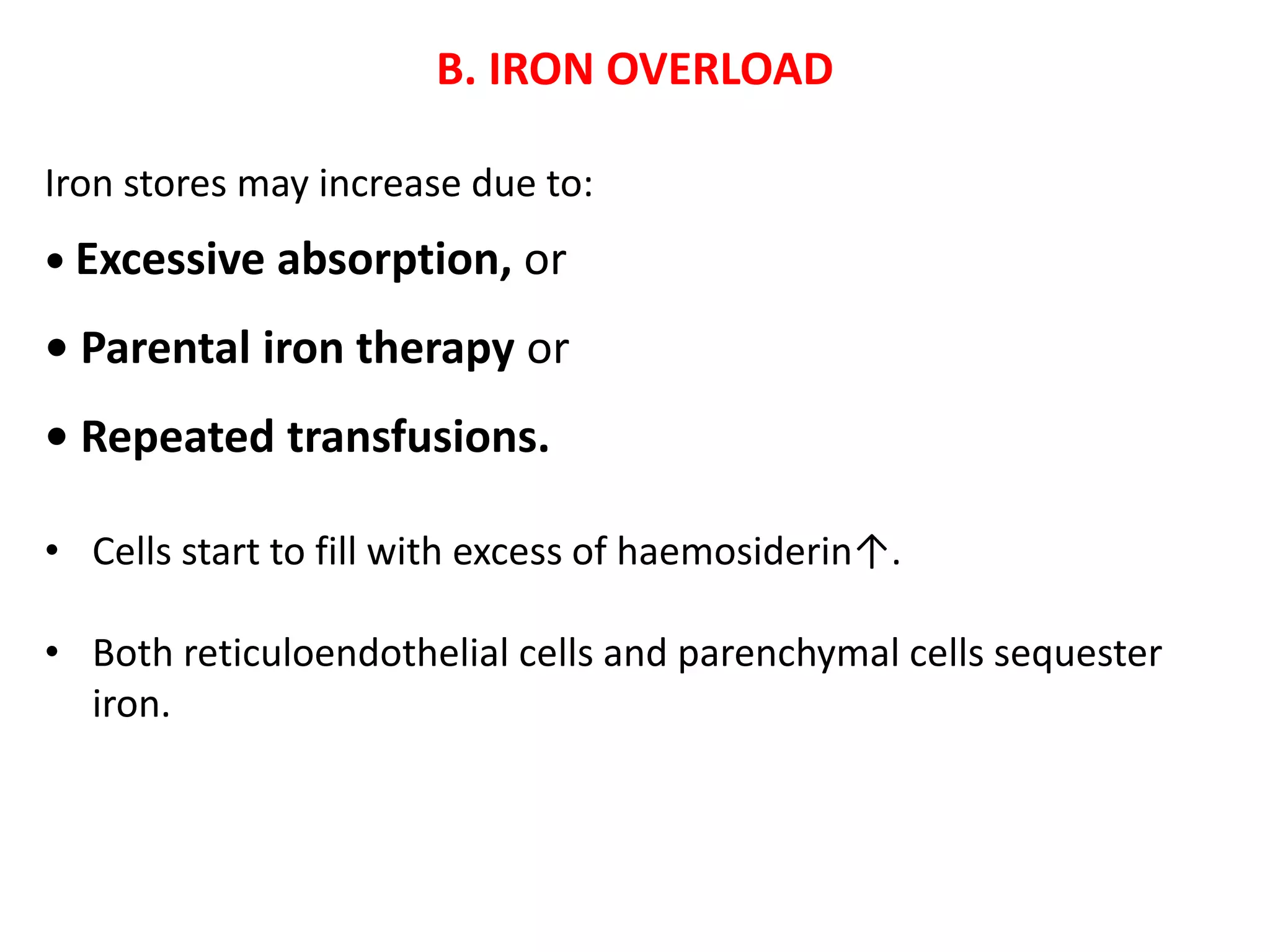 B. IRON OVERLOAD
Iron stores may increase due to:
• Excessive absorption, or
• Parental iron therapy or
• Repeated transfusions.
• Cells start to fill with excess of haemosiderin↑.
• Both reticuloendothelial cells and parenchymal cells sequester
iron.
 