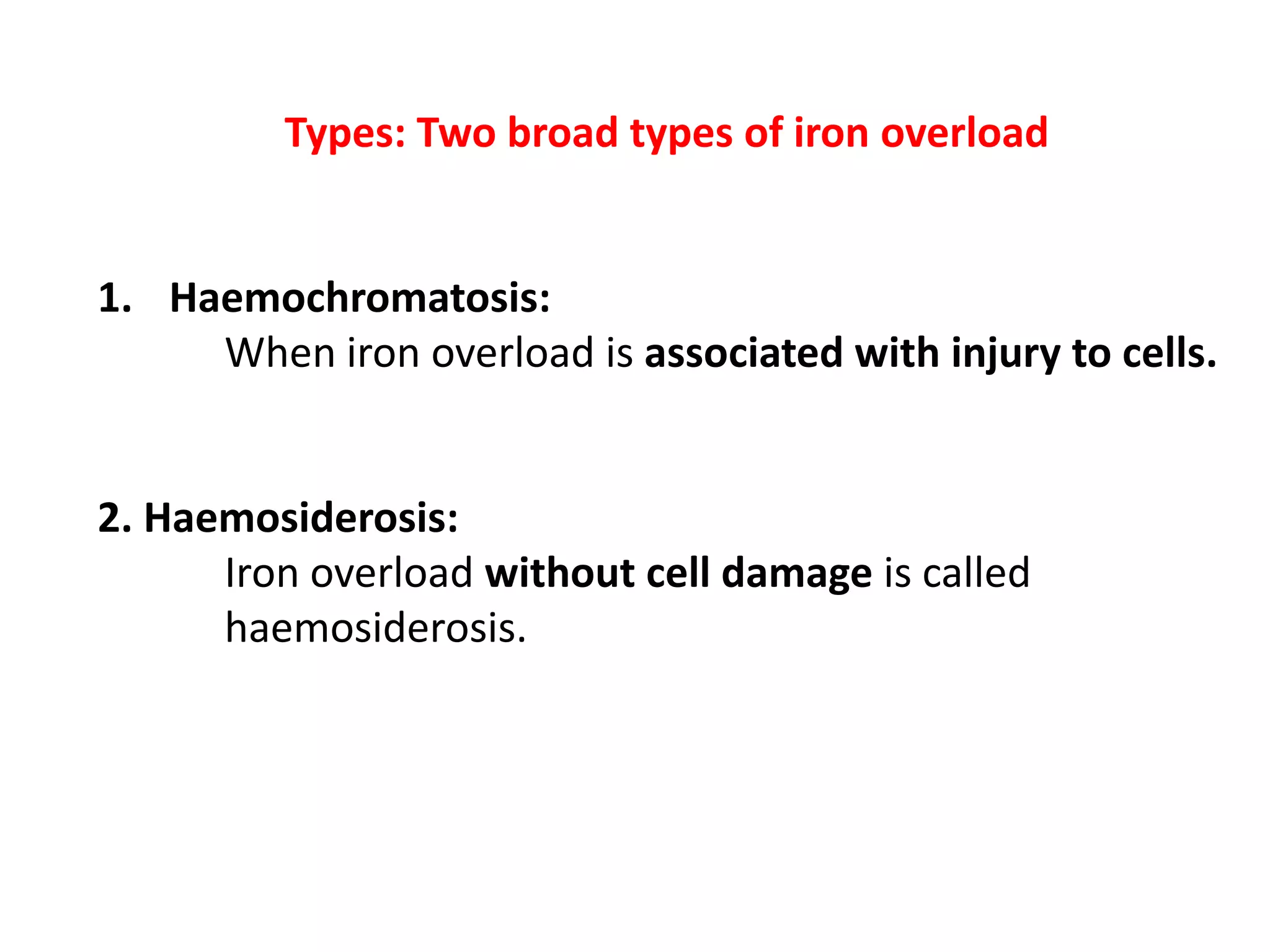 Types: Two broad types of iron overload
1. Haemochromatosis:
When iron overload is associated with injury to cells.
2. Haemosiderosis:
Iron overload without cell damage is called
haemosiderosis.
 