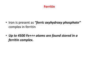 Ferritin
• Iron is present as “ferric oxyhydroxy phosphate”
complex in ferritin
• Up to 4500 Fe+++ atoms are found stored in a
ferritin complex.
 