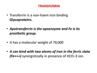 TRANSFERRIN
• Transferrin is a non-haem iron binding
Glycoproteins.
• Apotransferrin is the apoenzyme and Fe is its
prosthetic group.
• It has a molecular weight of 70,000
• it can bind with two atoms of iron in the ferric state
(Fe+++) synergistically in presence of HCO–3 ion.
 