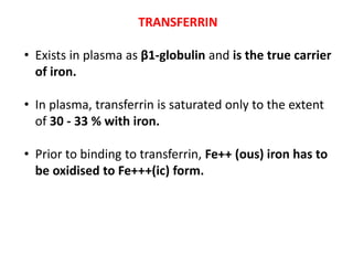 TRANSFERRIN
• Exists in plasma as β1-globulin and is the true carrier
of iron.
• In plasma, transferrin is saturated only to the extent
of 30 - 33 % with iron.
• Prior to binding to transferrin, Fe++ (ous) iron has to
be oxidised to Fe+++(ic) form.
 