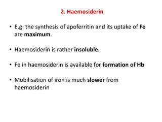 2. Haemosiderin
• E.g: the synthesis of apoferritin and its uptake of Fe
are maximum.
• Haemosiderin is rather insoluble.
• Fe in haemosiderin is available for formation of Hb
• Mobilisation of iron is much slower from
haemosiderin
 