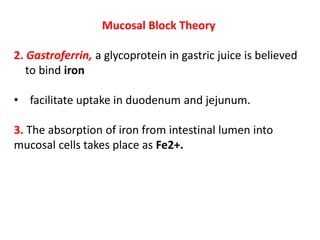 Mucosal Block Theory
2. Gastroferrin, a glycoprotein in gastric juice is believed
to bind iron
• facilitate uptake in duodenum and jejunum.
3. The absorption of iron from intestinal lumen into
mucosal cells takes place as Fe2+.
 