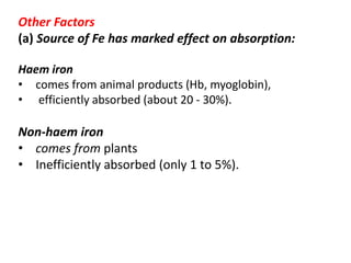 Other Factors
(a) Source of Fe has marked effect on absorption:
Haem iron
• comes from animal products (Hb, myoglobin),
• efficiently absorbed (about 20 - 30%).
Non-haem iron
• comes from plants
• Inefficiently absorbed (only 1 to 5%).
 