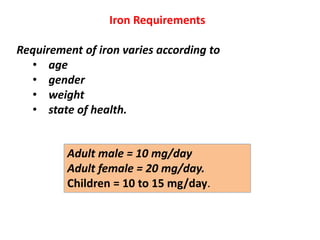 Iron Requirements
Requirement of iron varies according to
• age
• gender
• weight
• state of health.
Adult male = 10 mg/day
Adult female = 20 mg/day.
Children = 10 to 15 mg/day.
 