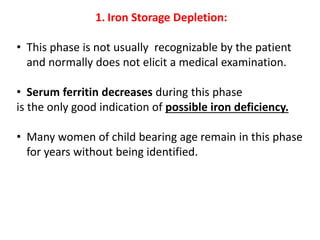1. Iron Storage Depletion:
• This phase is not usually recognizable by the patient
and normally does not elicit a medical examination.
• Serum ferritin decreases during this phase
is the only good indication of possible iron deficiency.
• Many women of child bearing age remain in this phase
for years without being identified.
 