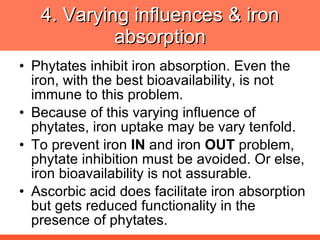 4. Varying influences & iron absorption Phytates inhibit iron absorption. Even the iron, with the best bioavailability, is not immune to this problem. Because of this varying influence of phytates, iron uptake may be vary tenfold. To prevent iron  IN  and iron  OUT  problem, phytate inhibition must be avoided. Or else, iron bioavailability is not assurable. Ascorbic acid does facilitate iron absorption but gets reduced functionality in the presence of phytates. 